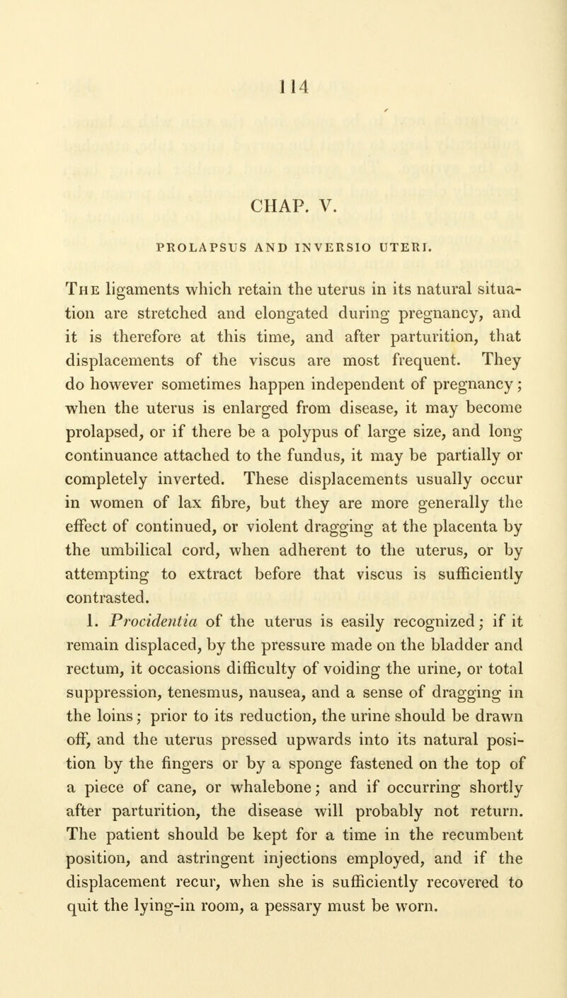 1 14 CHAP. V. PROLAPSUS AND INVERSIO UTERI. The ligaments which retain the uterus in its natural situa- tion are stretched and elongated during pregnancy, and it is therefore at this time, and after parturition, that displacements of the viscus are most frequent. They do however sometimes happen independent of pregnancy; when the uterus is enlarged from disease, it may become prolapsed, or if there be a polypus of large size, and long continuance attached to the fundus, it may be partially or completely inverted. These displacements usually occur in women of lax fibre, but they are more generally the effect of continued, or violent dragging at the placenta by the umbilical cord, when adherent to the uterus, or by attempting to extract before that viscus is sufficiently contrasted. 1. Procidentia of the uterus is easily recognized; if it remain displaced, by the pressure made on the bladder and rectum, it occasions difficulty of voiding the urine, or total suppression, tenesmus, nausea, and a sense of dragging in the loins; prior to its reduction, the urine should be drawn off, and the uterus pressed upwards into its natural posi- tion by the fingers or by a sponge fastened on the top of a piece of cane, or whalebone; and if occurring shortly after parturition, the disease will probably not return. The patient should be kept for a time in the recumbent position, and astringent injections employed, and if the displacement recur, when she is sufficiently recovered to quit the lying-in room, a pessary must be worn.