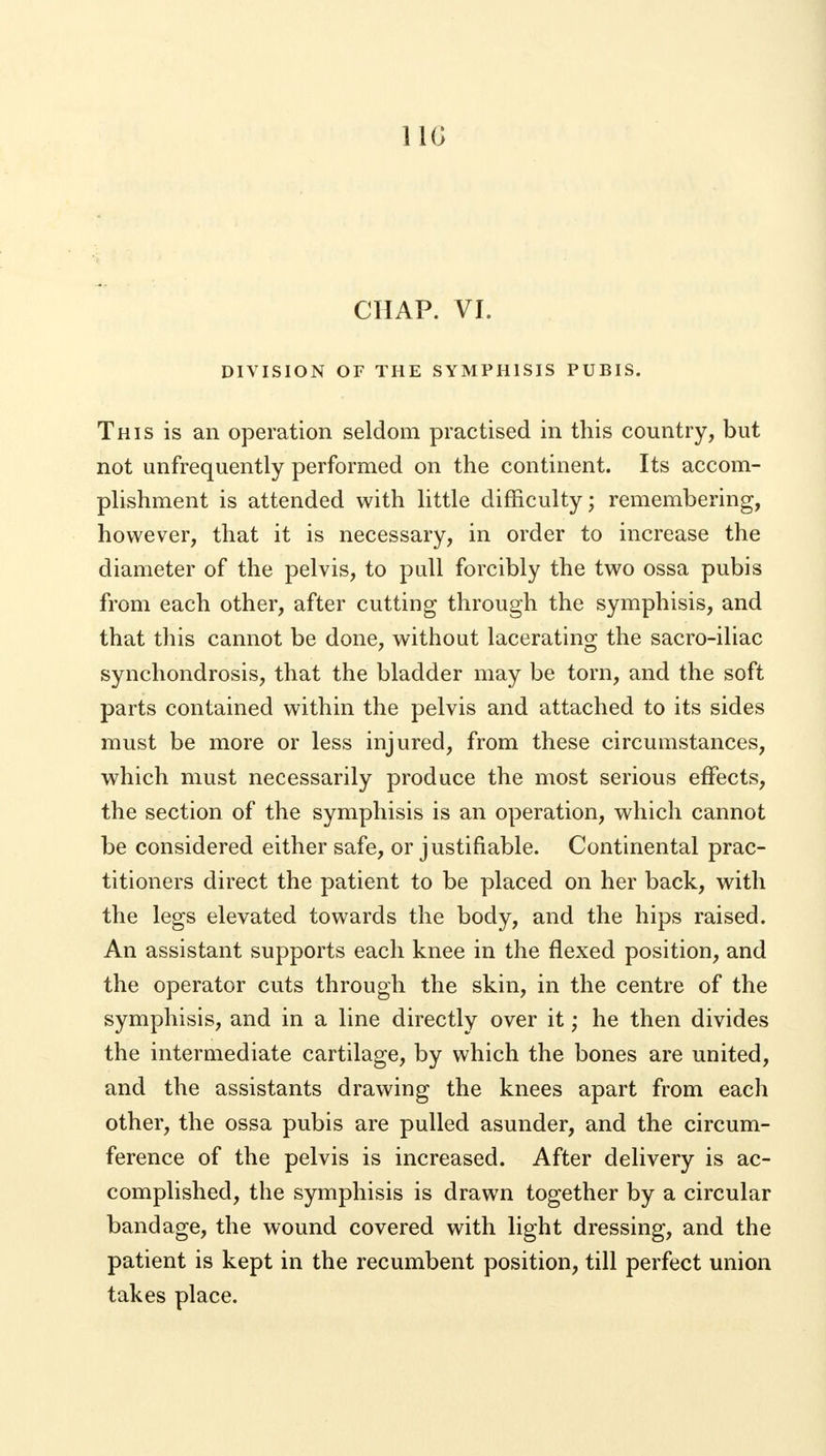 11G CHAP. VI. DIVISION OF THE SYMPHISIS PUBIS. This is an operation seldom practised in this country, but not unfrequently performed on the continent. Its accom- plishment is attended with little difficulty; remembering, however, that it is necessary, in order to increase the diameter of the pelvis, to pull forcibly the two ossa pubis from each other, after cutting through the symphisis, and that this cannot be done, without lacerating the sacro-iliac synchondrosis, that the bladder may be torn, and the soft parts contained within the pelvis and attached to its sides must be more or less injured, from these circumstances, which must necessarily produce the most serious effects, the section of the symphisis is an operation, which cannot be considered either safe, or justifiable. Continental prac- titioners direct the patient to be placed on her back, with the legs elevated towards the body, and the hips raised. An assistant supports each knee in the flexed position, and the operator cuts through the skin, in the centre of the symphisis, and in a line directly over it; he then divides the intermediate cartilage, by which the bones are united, and the assistants drawing the knees apart from each other, the ossa pubis are pulled asunder, and the circum- ference of the pelvis is increased. After delivery is ac- complished, the symphisis is drawn together by a circular bandage, the wound covered with light dressing, and the patient is kept in the recumbent position, till perfect union takes place.