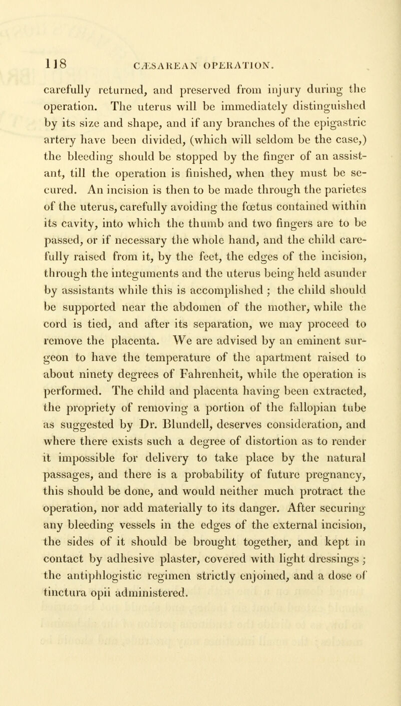 1J8 carefully returned, and preserved from injury during the operation. The uterus will be immediately distinguished by its size and shape, and if any branches of the epigastric artery have been divided, (which will seldom be the case,) the bleeding should be stopped by the finger of an assist- ant, till the operation is finished, when they must be se- cured. An incision is then to be made through the parietes of the uterus, carefully avoiding the fcetus contained within its cavity, into which the thumb and two fingers are to be passed, or if necessary the whole hand, and the child care- fully raised from it, by the feet, the edges of the incision, through the integuments and the uterus being held asunder by assistants while this is accomplished ; the child should be supported near the abdomen of the mother, while the cord is tied, and after its separation, we may proceed to remove the placenta. We are advised by an eminent sur- geon to have the temperature of the apartment raised to about ninety degrees of Fahrenheit, while the operation is performed. The child and placenta having been extracted, the propriety of removing a portion of the fallopian tube as suggested by Dr. Blundell, deserves consideration, and where there exists such a degree of distortion as to render it impossible for delivery to take place by the natural passages, and there is a probability of future pregnancy, this should be done, and would neither much protract the operation, nor add materially to its danger. After securing any bleeding vessels in the edges of the external incision, the sides of it should be brought together, and kept in contact by adhesive plaster, covered with light dressings ; the antiphlogistic regimen strictly enjoined, and a dose of tinctura opii administered.