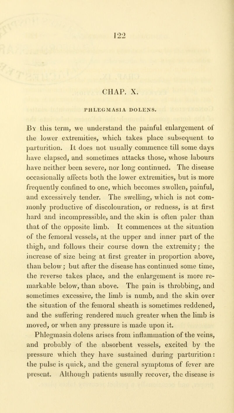 PHLEGMASIA DOLENS. By this term, we understand the painful enlargement of the lower extremities, which takes place subsequent to parturition. It does not usually commence till some days have elapsed, and sometimes attacks those, whose labours have neither been severe, nor long continued. The disease occasionally affects both the lower extremities, but is more frequently confined to one, which becomes swollen, painful, and excessively tender. The swelling, which is not com- monly productive of discolouration, or redness, is at first hard and incompressible, and the skin is often paler than that of the opposite limb. It commences at the situation of the femoral vessels, at the upper and inner part of the thigh, and follows their course down the extremity; the increase of size being at first greater in proportion above, than below; but after the disease has continued some time, the reverse takes place, and the enlargement is more re- markable below, than above. The pain is throbbing, and sometimes excessive, the limb is numb, and the skin over the situation of the femoral sheath is sometimes reddened, and the suffering rendered much greater when the limb is moved, or when any pressure is made upon it. Phlegmasia dolens arises from inflammation of the veins, and probably of the absorbent vessels, excited by the pressure which they have sustained during parturition: the pulse is quick, and the general symptoms of fever are present. Although patients usually recover, the disease is