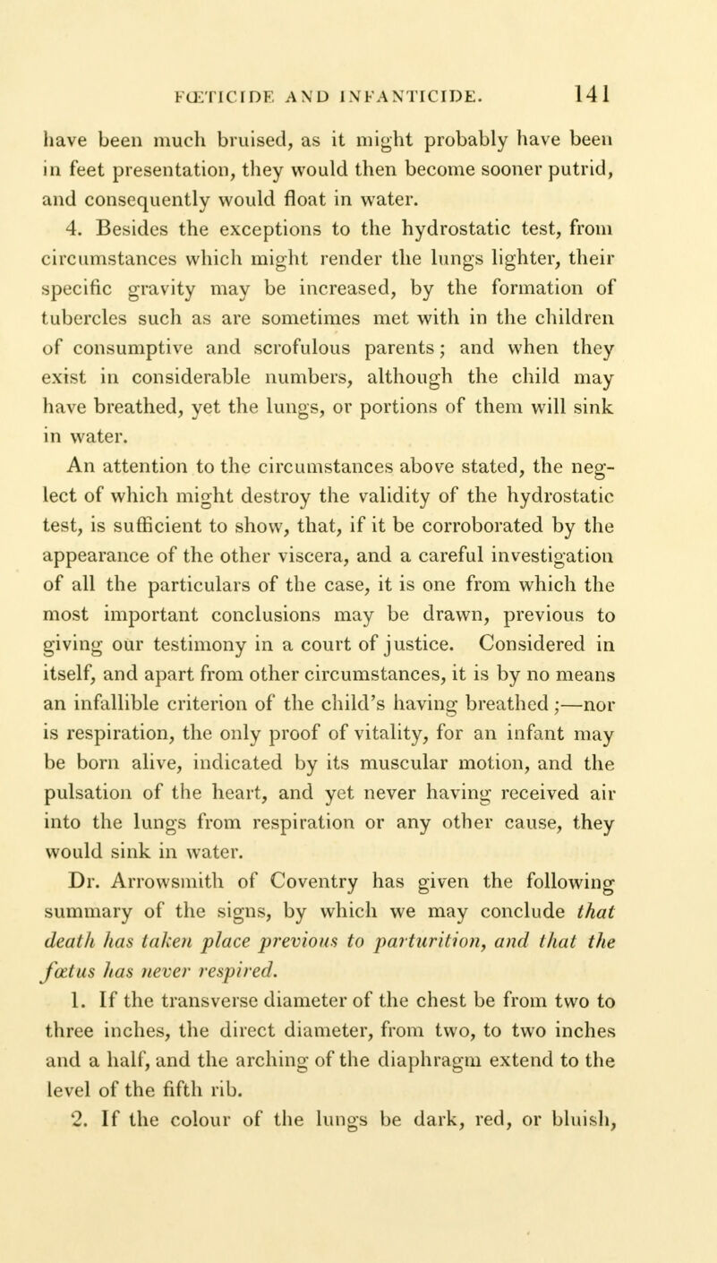 have been much bruised, as it might probably have been in feet presentation, they would then become sooner putrid, and consequently would float in water. 4. Besides the exceptions to the hydrostatic test, from circumstances which might render the lungs lighter, their specific gravity may be increased, by the formation of tubercles such as are sometimes met with in the children of consumptive and scrofulous parents; and when they exist in considerable numbers, although the child may have breathed, yet the lungs, or portions of them will sink in water. An attention to the circumstances above stated, the neg- lect of which might destroy the validity of the hydrostatic test, is sufficient to show, that, if it be corroborated by the appearance of the other viscera, and a careful investigation of all the particulars of the case, it is one from which the most important conclusions may be drawn, previous to giving our testimony in a court of justice. Considered in itself, and apart from other circumstances, it is by no means an infallible criterion of the child's having breathed;—nor is respiration, the only proof of vitality, for an infant may be born alive, indicated by its muscular motion, and the pulsation of the heart, and yet never having received air into the lungs from respiration or any other cause, they would sink in water. Dr. Arrowsmith of Coventry has given the following summary of the signs, by which we may conclude that death has taken place previous to parturition, and that the foztus has never respired. 1. If the transverse diameter of the chest be from two to three inches, the direct diameter, from two, to two inches and a half, and the arching of the diaphragm extend to the level of the fifth rib. 2. If the colour of the lungs be dark, red, or bluish,