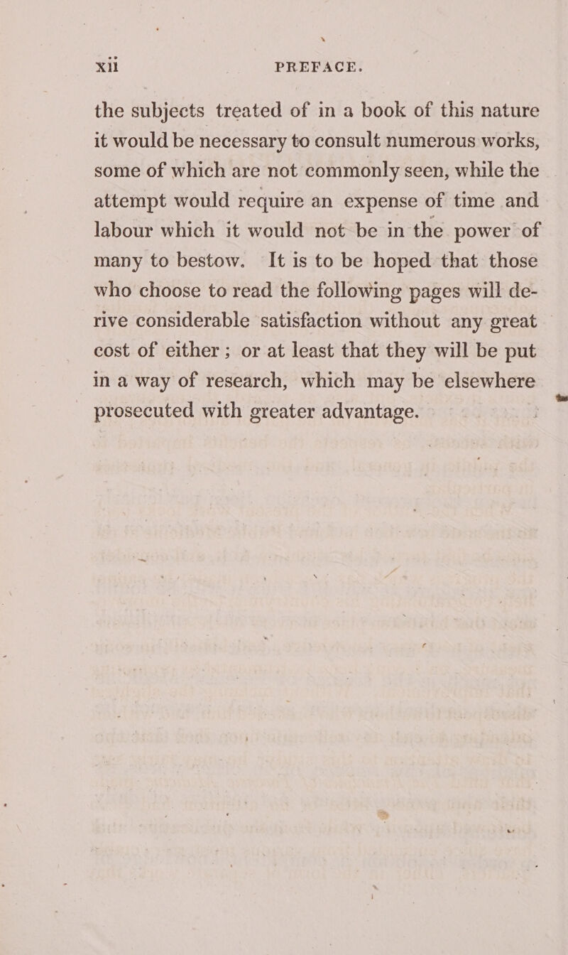 » Xil PREFACE. the subjects treated of in a book of this nature it would be necessary to consult numerous works, some of which are not commonly seen, while the attempt would require an expense of time and labour which it would not be in the power of many to bestow. It is to be hoped that those who choose to read the following pages will de- rive considerable satisfaction without any great — cost of either ; or at least that they will be put in a way of research, which may be elsewhere prosecuted with greater advantage.
