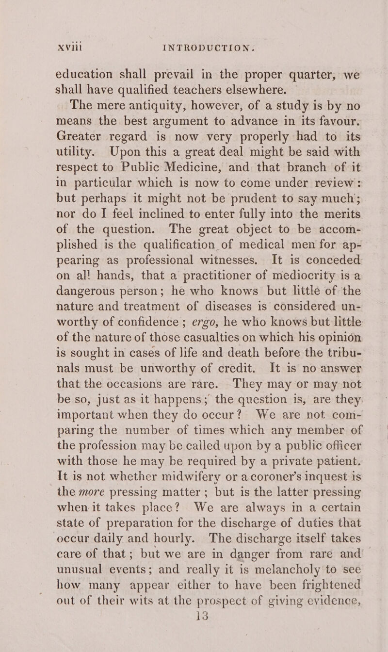 education shall prevail in the proper quarter, we shall have qualified teachers elsewhere. The mere antiquity, however, of a study is by no means the best argument to advance in its favour. Greater regard is now very properly had to its utility. Upon this a great deal might be said with respect to Public Medicine, and that branch of it in particular which is now to come under review: but perhaps it might not be prudent to say much; nor do I feel inclined to enter fully into the merits of the question. The great object to be accom- plished is the qualification of medical men for ap- pearing as professional witnesses. It is conceded on al! hands, that a practitioner of mediocrity is a dangerous person; he who knows but little of the nature and treatment of diseases is considered un- worthy of confidence ; ergo, he who knows but little of the nature of those casualties on which his opinion is sought in cases of life and death before the tribu- nals must be unworthy of credit. It is no answer that the occasions are rare. They may or may not be so, just as it happens; the question is, are they important when they do occur? We are not com- paring the number of times which any member of the profession may be called upon by a public officer with those he may be required by a private patient. It is not whether midwifery or a coroner’s inquest is the more pressing matter; but is the latter pressing when it takes place? We are always in a certain state of preparation for the discharge of duties that occur daily and hourly. The discharge itself takes care of that; but we are in danger from yaré and’ unusual events; and really it is melancholy to see how many appear either to have been frightened out of their wits at the prospect of giving evidence, 13