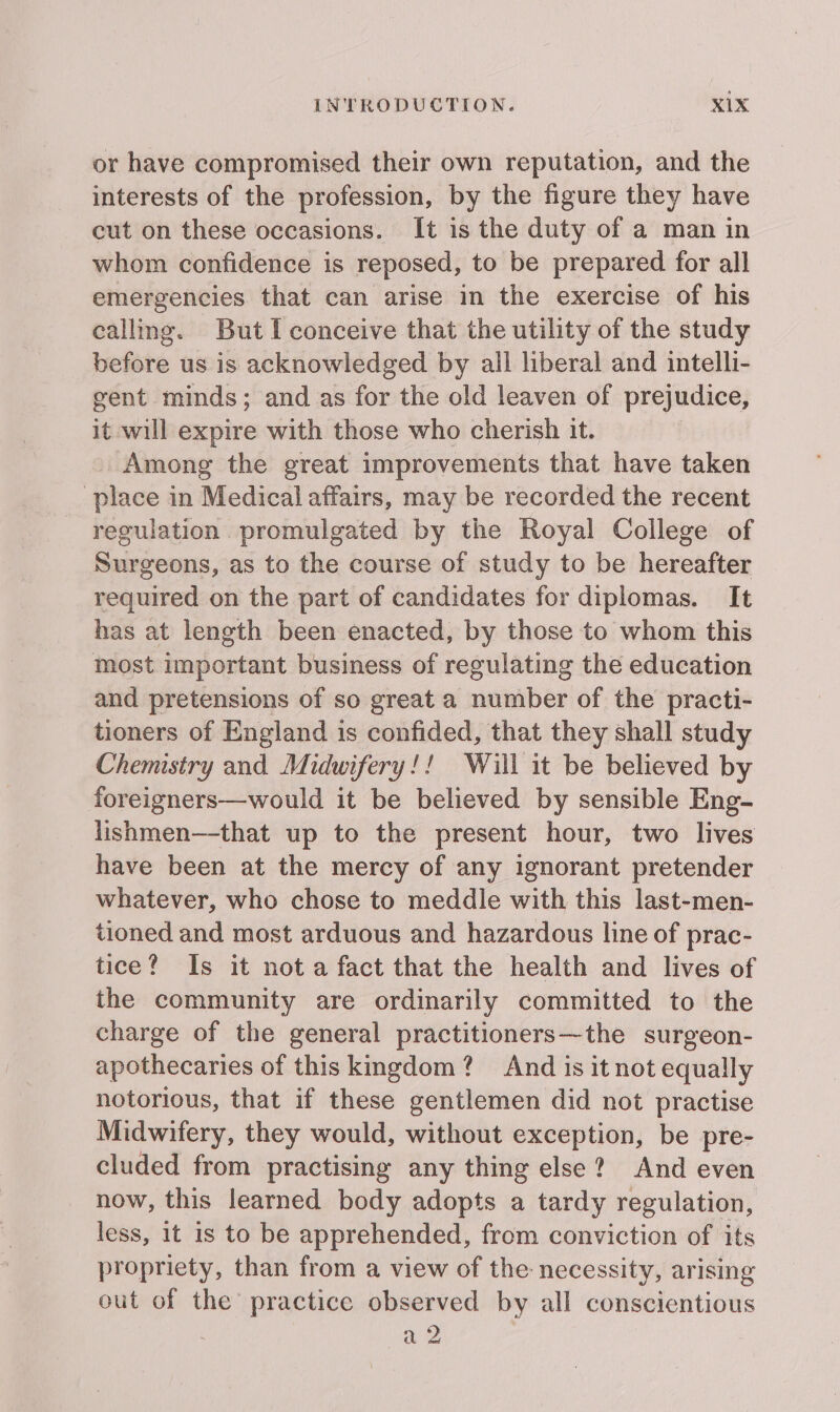 or have compromised their own reputation, and the interests of the profession, by the figure they have cut on these occasions. It is the duty of a man in whom confidence is reposed, to be prepared for all emergencies that can arise in the exercise of his calling. But I conceive that the utility of the study before us is acknowledged by all liberal and intelli- gent minds; and as for the old leaven of prejudice, it will expire with those who cherish it. Among the great improvements that have taken place in Medical affairs, may be recorded the recent regulation promulgated by the Royal College of Surgeons, as to the course of study to be hereafter required on the part of candidates for diplomas. It has at length been enacted, by those to whom this most important business of regulating the education and pretensions of so great a number of the practi- tioners of England is confided, that they shall study Chemistry and Midwifery!! Will it be believed by foreigners—would it be believed by sensible Eng- lishmen—-that up to the present hour, two lives have been at the mercy of any ignorant pretender whatever, who chose to meddle with this last-men- tioned and most arduous and hazardous line of prac- tice? Is it nota fact that the health and lives of the community are ordinarily committed to the charge of the general practitioners—the surgeon- apothecaries of thiskingdom? And is it not equally notorious, that if these gentlemen did not practise Midwifery, they would, without exception, be pre- cluded from practising any thing else? And even now, this learned body adopts a tardy regulation, less, it is to be apprehended, from conviction of its propriety, than from a view of the necessity, arising out of the practice observed by all conscientious : a 2