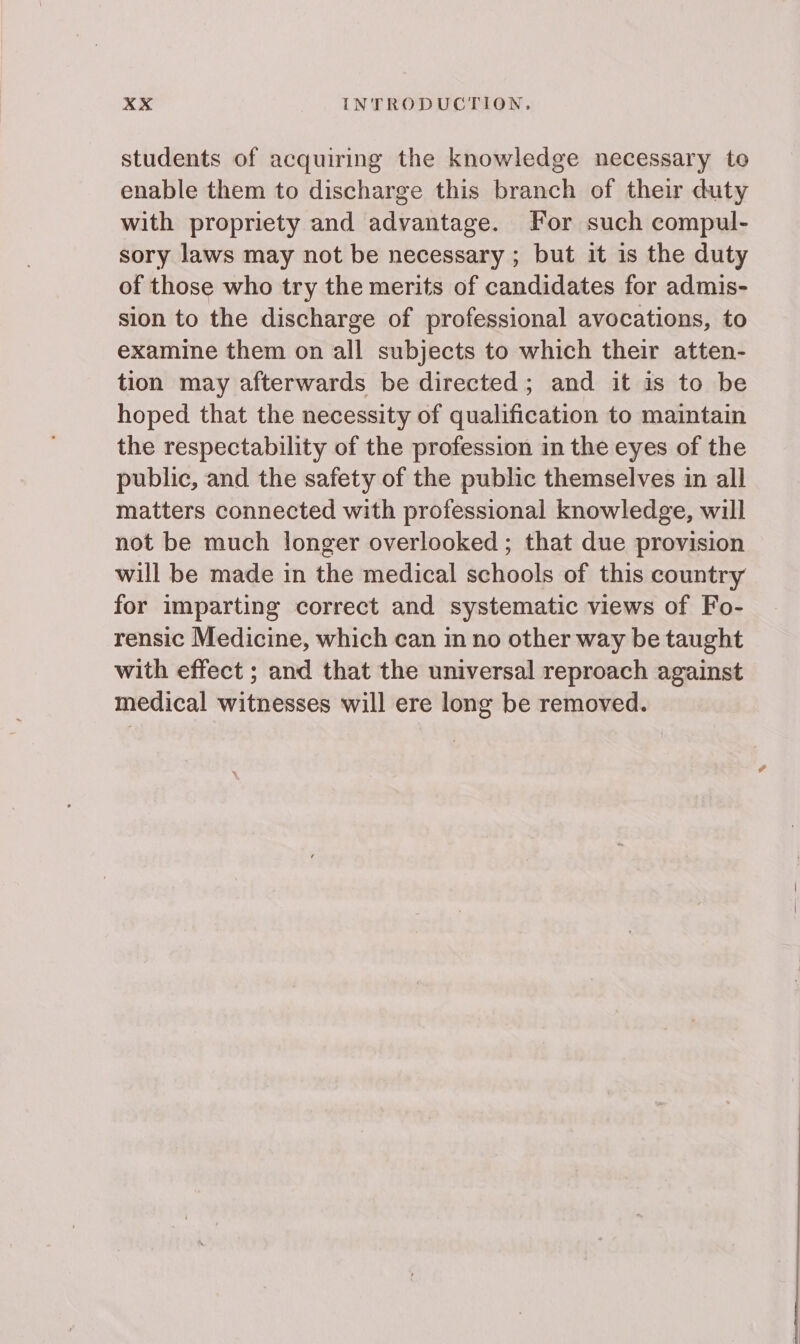 students of acquiring the knowledge necessary to enable them to discharge this branch of their duty with propriety and advantage. For such compul- sory laws may not be necessary ; but it is the duty of those who try the merits of candidates for admis- sion to the discharge of professional avocations, to examine them on all subjects to which their atten- tion may afterwards be directed; and it is to be hoped that the necessity of qualification to maintain the respectability of the profession in the eyes of the public, and the safety of the public themselves in all matters connected with professional knowledge, will not be much longer overlooked ; that due provision will be made in the medical schools of this country for imparting correct and systematic views of Fo- rensic Medicine, which can in no other way be taught with effect ; and that the universal reproach against medical witnesses will ere long be removed.