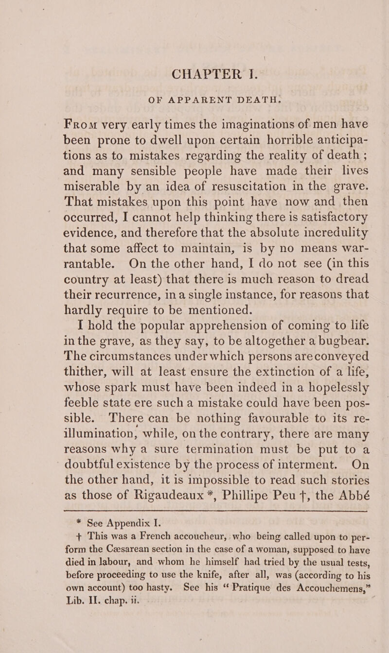 CHAPTER IT. OF APPARENT DEATH. From very early times the imaginations of men have been prone to dwell upon certain horrible anticipa- tions as to mistakes regarding the reality of death ; and many sensible people have made their lives miserable by an idea of resuscitation in the grave. That mistakes upon this point have now and then occurred, I cannot help thinking there is satisfactory evidence, and therefore that the absolute incredulity that some affect to maintain, 1s by no means war- rantable. On the other hand, I do not see (in this country at least) that there is much reason to dread their recurrence, ina single instance, for reasons that hardly require to be mentioned. I hold the popular apprehension of coming to life in the grave, as they say, to be altogether a bugbear. The circumstances under which persons areconveyed thither, will at least ensure the extinction of a life, whose spark must have been indeed in a hopelessly feeble state ere such a mistake could have been pos- sible. There can be nothing favourable to its re- illumination, while, on the contrary, there are many reasons why a sure termination must be put to a doubtful existence by the process of interment. On the other hand, it is impossible to read such stories as those of Rigaudeaux *, Phillipe Peu f, the Abbé * See Appendix I. + This was a French accoucheur, : who being called upon to per- form the Czesarean section in the case of a woman, supposed to have died in labour, and whom he himself had tried by the usual tests, before proceeding to use the knife, after all, was (according to his own account) too hasty. See his “ Pratique des Accouchemens,”