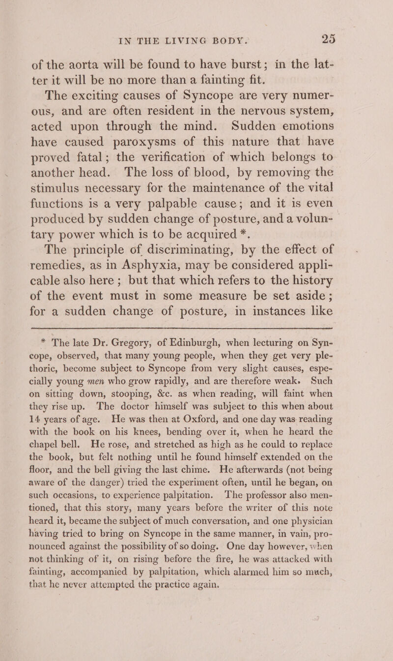 of the aorta will be found to have burst; in the lat- ter it will be no more than a fainting fit. ! The exciting causes of Syncope are very numer- ous, and are often resident in the nervous system, acted upon through the mind. Sudden emotions have caused paroxysms of this nature that have proved fatal; the verification of which belongs to another head. The loss of blood, by removing the stimulus necessary for the maintenance of the vital functions is a very palpable cause; and it is even produced by sudden change of posture, and a volun- tary power which is to be acquired *. The principle of discriminating, by the effect of remedies, as in Asphyxia, may be considered appli- cable also here ; but that which refers to the history of the event must in some measure be set aside; for a sudden change of posture, in instances like * The late Dr. Gregory, of Edinburgh, when lecturing on Syn- cope, observed, that many young people, when they get very ple- thoric, become subject to Syncope from very slight causes, espe- cially young men who grow rapidly, and are therefore weak. Such on sitting down, stooping, &amp;c. as when reading, will faint when they rise up. The doctor himself was subject to this when about 14 years of age. He was then at Oxford, and one day was reading with the book on his knees, bending over it, when he heard the chapel bell. He rose, and stretched as high as he could to replace the book, but felt nothing until he found himself extended on the floor, and the bell giving the last chime. He afterwards (not being aware of the danger) tried the experiment often, until he began, on such occasions, to experience palpitation. The professor also men- tioned, that this story, many years before the writer of this note heard it, became the subject of much conversation, and one physician having tried to bring on Syncope in the same manner, in vain, pro- nounced against the possibility of sodoing. One day however, when not thinking of it, on rising before the fire, he was attacked with fainting, accompanied by palpitation, which alarmed him so much, that he never attempted the practice again.