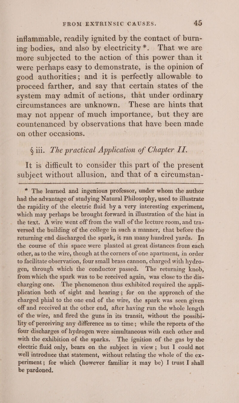 inflammable, readily ignited by the contact of burn- ing bodies, and also by electricity*. That we are — more subjected to the action of this power than it were perhaps easy to demonstrate, is the opinion of good authorities; and it is perfectly allowable to proceed farther, and say that certain states of the system may admit of actions, that under ordinary circumstances are unknown. These are hints that may not appear of much importance, but they are countenanced by observations that have been made on other occasions. § iii. Lhe practical Application of Chapter LI. It is difficult to consider this part of the present subject without allusion, and that of a circumstan- * The learned and ingenious professor, under whom the author had the advantage of studying Natural Philosophy, used to illustrate the rapidity of the electric fluid by a very interesting experiment, which may perhaps be brought forward in illustration of the hint in _ the text. A wire went off from the wall of the lecture room, and tra- versed the building of the college in such a manner, that before the returning end discharged the spark, it ran many hundred yards. In the course of this space were planted at great distances from each other, as to the wire, though at the corners of one apartment, in order to facilitate observation, four small brass cannon, charged with hydro- gen, through which the conductor passed. The returning knob, from which the spark was to be reeeived again, was close to the dis- charging one. The phenomenon thus exhibited required the appli- plication both of sight and hearing; for on the approach of the charged phial to the one end of the wire, the spark was seen given off and received at the other end, after having run the whole length of the wire, and fired the guns in its transit, without the possibi- lity of perceiving any difference as to time; while the reports of the four discharges of hydrogen were simultaneous with each other and with the exhibition of the sparks. The ignition of the gas by the electric fluid only, bears on the subject in view; but I could not well introduce that statement, without relating the whole of the ex- periment; for which (however familiar it may be) I trust I shall be pardoned.