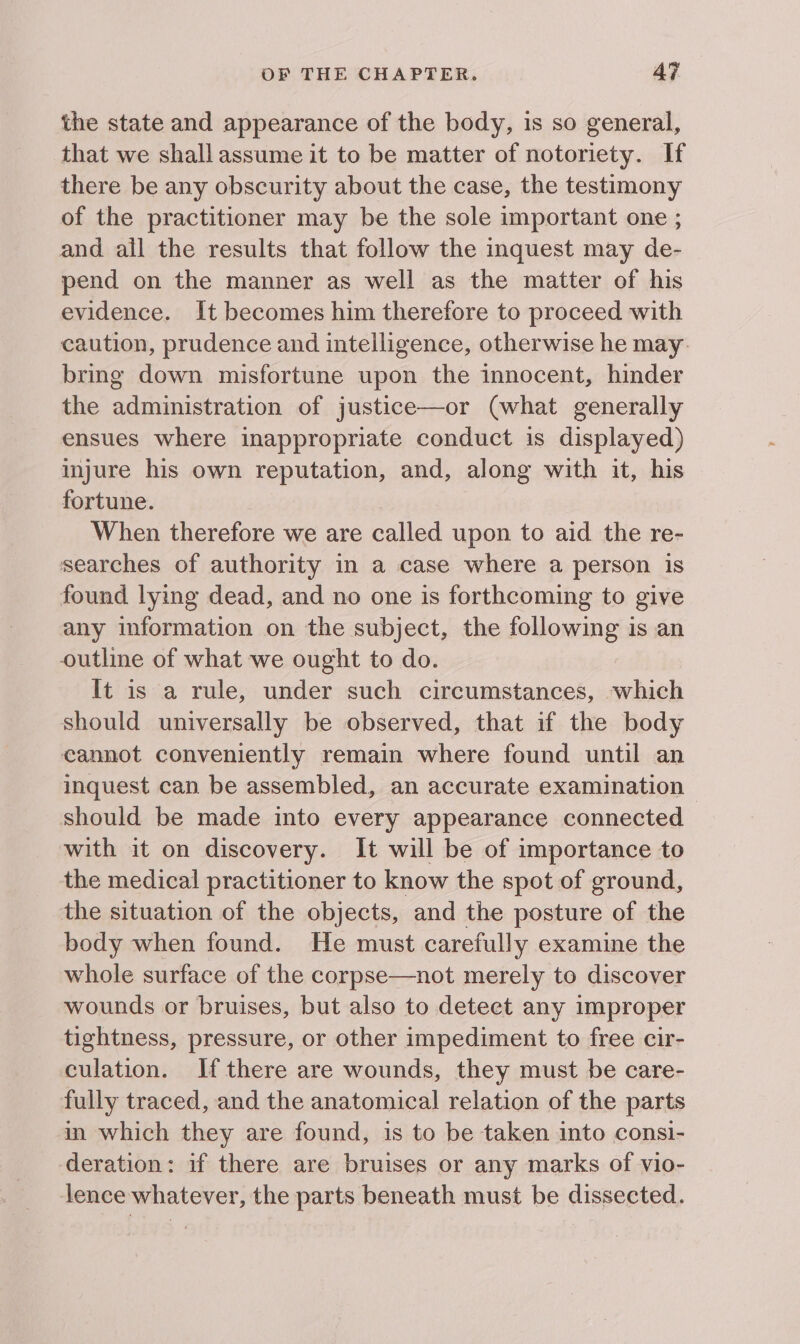 the state and appearance of the body, is so general, that we shall assume it to be matter of notoriety. If there be any obscurity about the case, the testimony of the practitioner may be the sole important one ; and all the results that follow the inquest may de- pend on the manner as well as the matter of his evidence. It becomes him therefore to proceed with caution, prudence and intelligence, otherwise he may. bring down misfortune upon the innocent, hinder the administration of justice—or (what generally ensues where inappropriate conduct is displayed) injure his own reputation, and, along with it, his fortune. When therefore we are called upon to aid the re- searches of authority in a case where a person is found lying dead, and no one is forthcoming to give any information on the subject, the following is an outline of what we ought to do. It is a rule, under such circumstances, which should universally be observed, that if the body cannot conveniently remain where found until an inquest can be assembled, an accurate examination - should be made into every appearance connected with it on discovery. It will be of importance to the medical practitioner to know the spot of ground, the situation of the objects, and the posture of the body when found. He must carefully examine the whole surface of the corpse—not merely to discover wounds or bruises, but also to deteet any improper tightness, pressure, or other impediment to free cir- culation. If there are wounds, they must be care- fully traced, and the anatomical relation of the parts in which they are found, is to be taken into consi- deration: if there are bruises or any marks of vio- lence whatever, the parts beneath must be dissected.