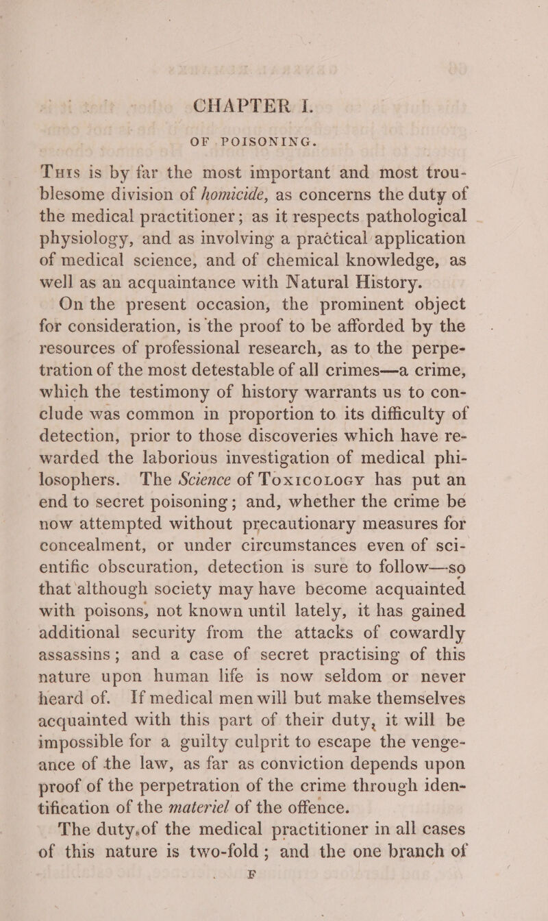 OF .POISONING. Tuts is by far the most important and most trou- blesome division of homicide, as concerns the duty of the medical practitioner; as it respects pathological physiology, and as involving a practical application of medical science, and of chemical knowledge, as well as an acquaintance with Natural History. On the present occasion, the prominent object for consideration, is the proof to be afforded by the resources of professional research, as to the perpe- tration of the most detestable of all crimes—a crime, which the testimony of history warrants us to con- clude was common in proportion to its difficulty of detection, prior to those discoveries which have re- warded the laborious investigation of medical phi- losophers. The Science of Toxtcotocy has put an end to secret poisoning; and, whether the crime be now attempted without precautionary measures for concealment, or under circumstances even of sci- entific obscuration, detection is sure to follow—so that although society may have become acquainted with poisons, not known until lately, it has gained additional security from the attacks of cowardly assassins; and a case of secret practising of this nature upon human life is now seldom or never heard of. If medical men will but make themselves acquainted with this part of their duty, it will be impossible for a guilty culprit to escape the venge- ance of the law, as far as conviction depends upon proof of the perpetration of the crime through iden- tification of the materiel of the offence. The duty.of the medical practitioner in all cases of this nature is two-fold; and the one branch of EF