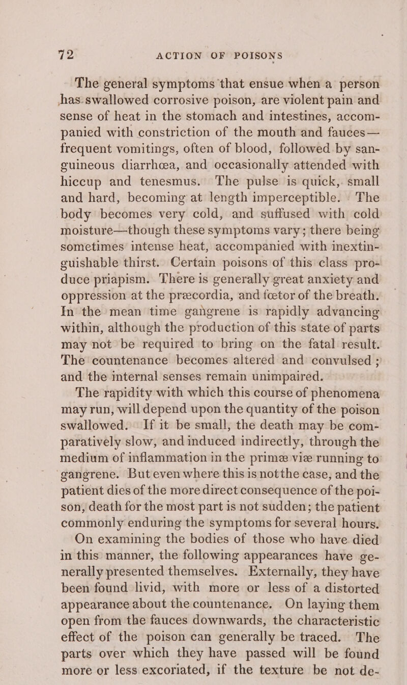 The general symptoms that ensue when a person hhas-swallowed corrosive poison, are violent pain and sense of heat in the stomach and intestines, accom- panied with constriction of the mouth and fauces— frequent vomitings, often of blood, followed by san- guineous diarrhoea, and occasionally attended with hiccup and tenesmus. The pulse is quick, small and hard, becoming at length imperceptible. The body becomes very cold, and suffused with cold moisture—though these symptoms vary; there being sometimes intense heat, accompanied with inextin- guishable thirst. Certain poisons of this class pro- duce priapism. There is generally great anxiety and oppression at the preecordia, and fcetor of the breath. In the mean time gangrene is rapidly advancing within, although the production of this state of parts may not be required to bring on the fatal result. The countenance becomes altered and convulsed ; and the internal senses remain unimpaired. The rapidity with which this course of phenomena may run, will depend upon the quantity of the poison swallowed. If it be small, the death may be com- paratively slow, and induced indirectly, through the medium of inflammation in the prime viz running to’ gangrene. But even where this is not the case, and the patient dies of the more direct consequence of the poi- son, death for the most part is not sudden; the patient commonly enduring the symptoms for several hours. On examining the bodies of those who have. died in this manner, the following appearances have ge- nerally presented themselves. Externally, they have been found livid, with more or less of a distorted appearance about the countenance. On laying them open from the fauces downwards, the characteristic effect of the poison can generally be traced. The parts over which they have passed will be found more or less excoriated, if the texture be not de-