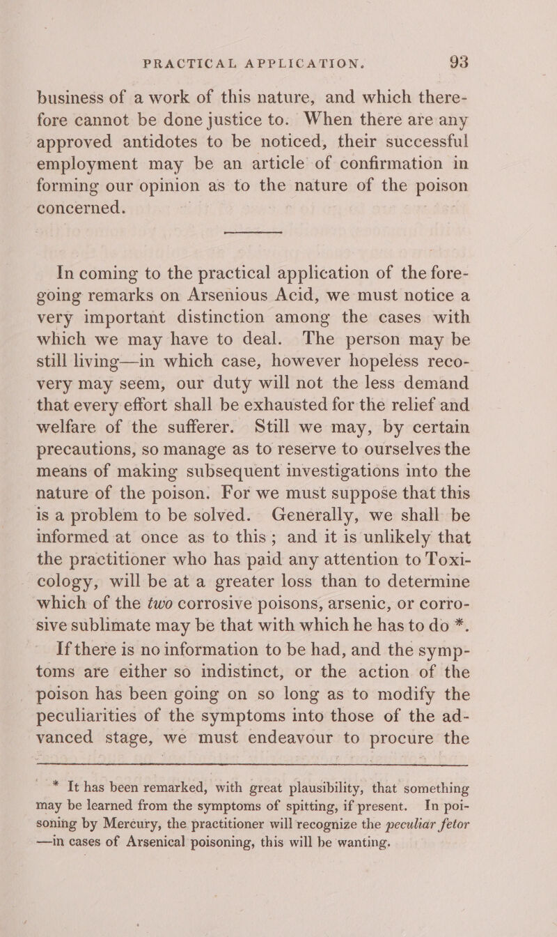 business of a work of this nature, and which there- fore cannot be done justice to. When there are any approved antidotes to be noticed, their successful employment may be an article of confirmation in forming our opinion as to the nature of the pense concerned. ; In coming to the practical application of the fore- going remarks on Arsenious Acid, we must notice a very important distinction among the cases with which we may have to deal. The person may be still living—in which case, however hopeless reco- very may seem, our duty will not the less demand that every effort shall be exhausted for the relief and welfare of the sufferer. Still we may, by certain precautions, so manage as to reserve to ourselves the means of making subsequent investigations into the nature of the poison. For we must suppose that this is a problem to be solved. Generally, we shall be informed at once as to this; and it is unlikely that the practitioner who has paid any attention to Toxi- cology, will be at a greater loss than to determine which of the two corrosive poisons, arsenic, or corro- sive sublimate may be that with which he has to do *. If there is no information to be had, and the symp- toms are either so indistinct, or the action of the poison has been going on so long as to modify the peculiarities of the symptoms into those of the ad- vanced stage, we must endeavour to procure the * Tt has been remarked, with great plausibility, that something may be learned from the symptoms of spitting, if present. In poi- soning by Mercury, the practitioner will recognize the peculiar fetor —in cases of Arsenical poisoning, this will be wanting.