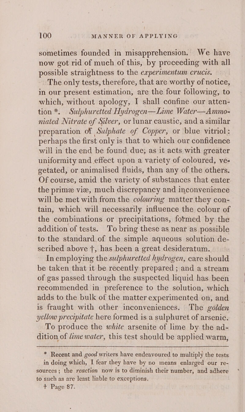 sometimes founded in misapprehension. We have now got rid of much of this, by proceeding with all possible straightness to the erperimentum crucis. The only tests, therefore, that are worthy of notice, in our present estimation, are the four following, to which, without apology, I shall confine our atten- tion *. Sulphuretted Hydrogen—Line Water—Ammo- niated Nitrate of Silver, or lunar caustic, and a similar preparation of Sulphate of Copper, or blue vitriol: perhaps the first only is that to which our confidence will in the end be found due; as it acts with greater uniformity and effect upon a variety of oolbhied: ve- getated, or animalised fluids, than any of the others. Of course, amid the variety of substances that enter the prime vie, much discrepancy and inconvenience will be met with from the colouring matter they con- tain, which will necessarily influence the colour of the combinations or precipitations, fotmed by the addition of tests. ‘To bring these as near as possible to the standard. of the simple aqueous solution de- scribed above +, has been a great desideratum. In employing the sz/phuretted hydrogen, care should be taken that it be recently prepared; and a stream of gas passed through the suspected liquid has been recommended in preference to the solution, which adds to the bulk of the matter experimented on, and is fraught with other inconveniences. The golden yellow precipitate here formed is a sulphuret of arsenic. To produce the white arsenite of lime by the ad- dition of dime water, this test should be applied warm, * Recent and good writers have endeavoured to multiply the tests in doing which, I fear they have by no means enlarged our re- sources ; the reaction now is to diminish their number, and adhere to such as are least liable to exceptions. + Page 87.