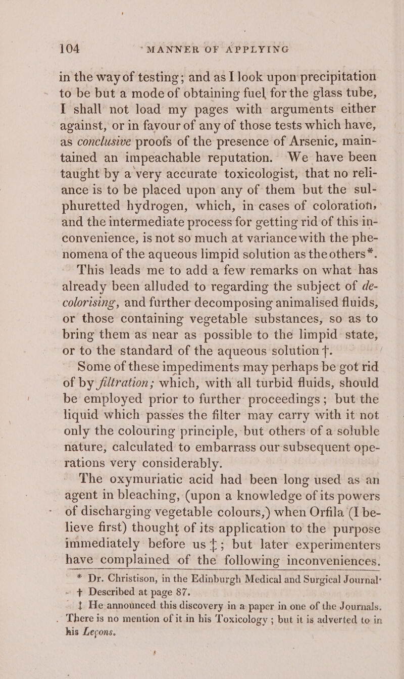 in the way of testing; and as L look upon precipitation. to be but a mode of obtaining fuel for the glass tube, I shall not load my pages with arguments either against, or in favour of any of those tests which have, as conclusive proofs of the presence of Arsenic, main- tained an impeachable reputation. We have been taught by a very accurate toxicologist, that no reli- ance is to be placed upon any of them but the sul- phuretted hydrogen, which, in cases of coloration, and the intermediate process for getting rid of this in- convenience, is not so much at variance with the phe- nomena of the aqueous limpid solution as the others*. This leads me to add a few remarks on what has already been alluded to regarding the subject of de- colorising, and further decomposing animalised fluids, or those containing vegetable substances, so as to bring them as near as possible to the limpid state, or to the standard of the aqueous solution f. Some of these impediments may perhaps be got rid of by filtration; which, with all turbid fluids, should be employed prior to further proceedings ; but the liquid which passes the filter may carry with it not . only the colouring principle, but others of a soluble nature, calculated to embarrass our subsequent ope- rations very considerably. The oxymuriatic acid had been long used as an agent in bleaching, (upon a knowledge of its powers of discharging vegetable colours,) when Orfila (I be- lieve first) thought of its application to the purpose immediately before us; but later experimenters have complained of the following inconveniences. _ * Dr. Christison, in the Edinburgh Medical and Surgical Journal: ~ + Described at page 87. . { He announced this discovery in a paper in one of the Journals. . There is no mention of it in his Toxicology ; but it is adverted to in his Legons. )