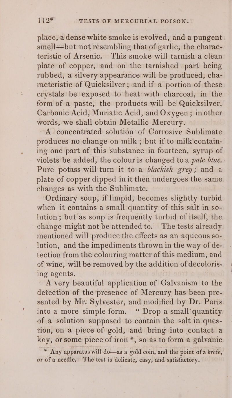 112* TESTS OF MERCURIAL POISON. place, adense white smoke is evolved, and a pungent smell—but not resembling that of garlic, the charac- teristic of Arsenic. This smoke will tarnish a clean plate of copper, and on the tarnished part being rubbed, a silvery appearance will be produced, cha- racteristic of Quicksilver; and if a portion of these crystals be exposed to heat with charcoal, in the form of a paste, the products will be Quicksilver, Carbonic Acid, Muriatic Acid, and Oxygen; in other words, we shall obtain Metallic Mercury. - A concentrated solution of Corrosive Sublimate produces no change on milk ; but if to milk contain- ing one part of this substance in fourteen, syrup of violets be added, the colouris changed toa pale blue. Pure potass will turn it to a blackish grey; and a plate of copper dipped in it then undergoes the same. changes as with the Sublimate. - Ordinary soup, if limpid, becomes slightly turbid when it contains a small quantity of this salt in so- lution; but as soup is frequently turbid of itself, the change might not be attended to. The tests already mentioned will produce the effects as an aqueous so- lution, and the impediments thrown in the way of de- tection from the colouring matter of this medium, and of wine, will be removed by the addition of decoloris- ing agents. | A very beautiful application of Galvanism to the detection of the presence of Mercury has been pre- sented by Mr. Sylvester, and modified by Dr. Paris. into a more simple form. ‘“ Drop a small’ quantity of a solution supposed to contain the salt in ques- tion, on a piece of gold, and bring into contact a key, or some piece of iron *, so as to form a galvanic * Any apparatus will.do—as a gold coin, and the point of a knife, or of a needle, The test is delicate, easy, and satisfactory.