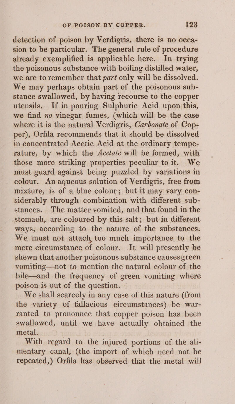 detection of poison by Verdigris, there is no occa- sion to be particular. The general rule of procedure already exemplified is applicable here. In trying the poisonous substance with boiling distilled water, we are to remember that part only will be dissolved. We may perhaps obtain part of the poisonous sub- stance swallowed, by having recourse to the copper utensils. If in pouring Sulphuric Acid upon this, we find no vinegar fumes, (which will be the case where it is the natural Verdigris, Carbonate of Cop- per), Orfila recommends that it should be dissolved in concentrated Acetic Acid at the ordinary tempe- rature, by which the Acetate will be formed, with those more striking properties peculiar to it. We must guard against being puzzled by variations in colour. An aqueous solution of Verdigris, free from mixture, 1s of a blue colour; but it may vary con- siderably through combination with different sub- stances. The matter vomited, and that found in the stomach, are coloured by this salt; but in different ways, according to the nature of the substances. We must not attach, too much importance to the mere circumstance of colour. It will presently be shewn that another poisonous substance causes green vomiting—not to mention the natural colour of the bile—and the frequency of green vomiting where poison is out of the question. We shall scarcely in any case of this nature (from the variety of fallacious circumstances) be war- ranted to pronounce that copper poison has been swallowed, until we have actually obtained the metal. With regard to the injured portions of the ali- mentary canal, (the import of which need not be repeated,) Orfila has observed that the metal will