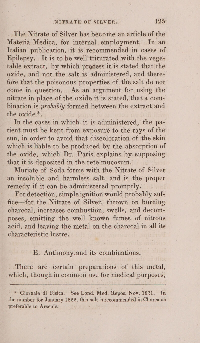 The Nitrate of Silver has become an article of the Materia Medica, for internal employment. In an Italian publication, it is recommended in cases of Epilepsy. It is to be well triturated with the vege- table extract, by which pracess it is stated that the oxide, and not the salt is administered, and there- fore that the poisonous properties of the salt do not come in question. As an argument for using the nitrate in place of the oxide it is stated, that a com- bination is probably formed between the extract and the oxide * j In the cases in which it is administered, the pa- tient must be kept from exposure to the rays of the sun, in order to avoid that discoloration of the skin which is liable to be produced by the absorption of the oxide, which Dr. Paris explains by supposing _ that it is deposited in the rete mucosum. Muriate of Soda forms with the Nitrate of Silver ‘an insoluble and harmless salt, and is the proper remedy if it can be administered promptly. ; _ For detection, simple ignition would probably suf- fice—for the Nitrate of Silver, thrown on burning charcoal, increases combustion, swells, and decom- poses, emitting the well known fumes of nitrous acid, and leaving the metal on the charcoal in all its characteristic lustre. E. Antimony. and its combinations. There are certain preparations of this metal, which, though in common use for medical purposes, * Giornale di Fisica. See Lond. Med. Repos. Nov. 1821. In the number for January 1822, this ae is recommended in Chorea as preferable to Arsenic.