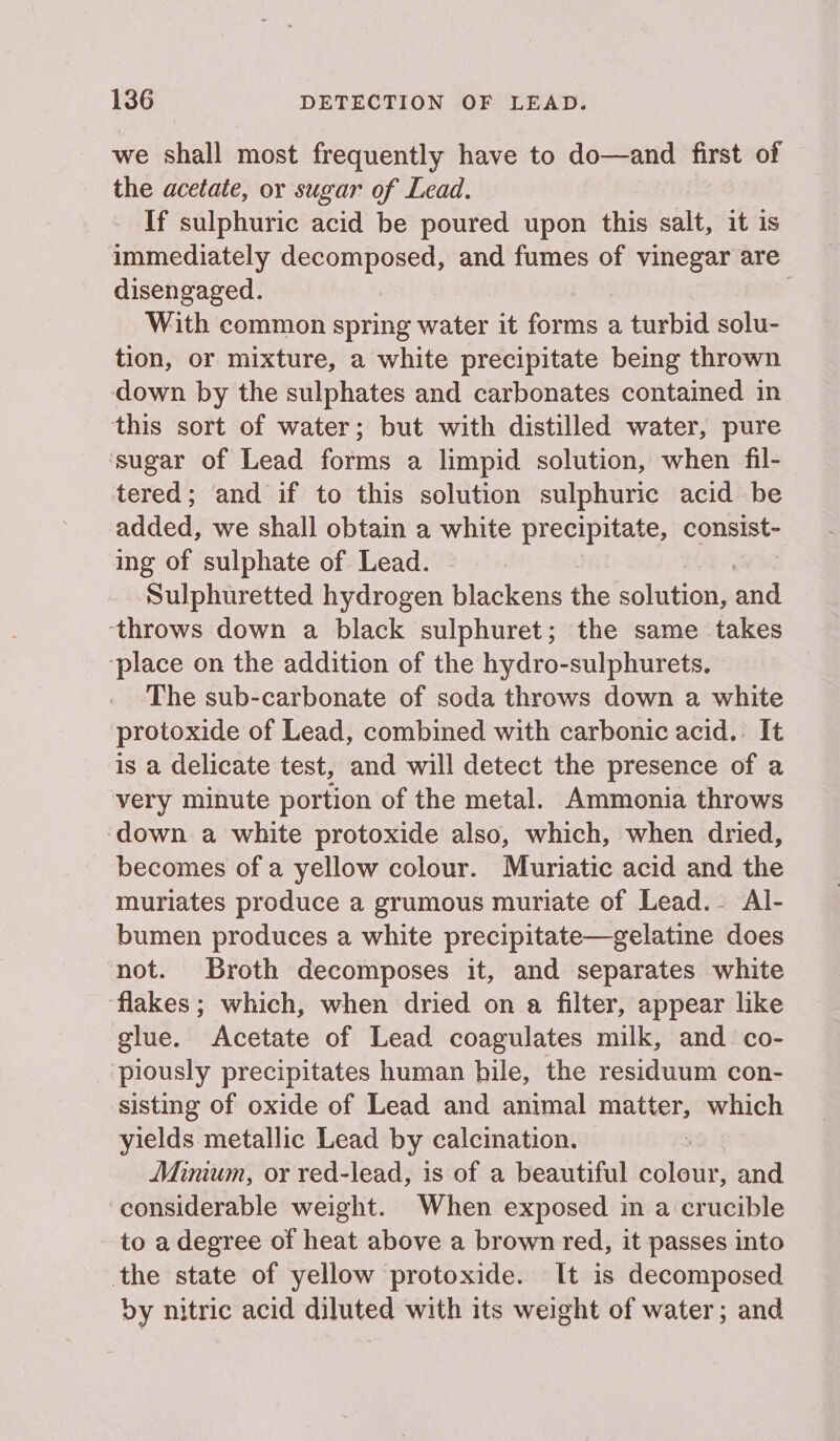 we shall most frequently have to do—and first of the acetate, or sugar of Lead. If sulphuric acid be poured upon this salt, it is immediately decomposed, and fumes of vinegar are disengaged. | With common spring water it forms : a turbid solu- tion, or mixture, a white precipitate being thrown down by the sulphates and carbonates contained in this sort of water; but with distilled water, pure ‘sugar of Lead forms a limpid solution, when fil- tered; and if to this solution sulphuric acid be added, we shall obtain a white precipitate, consist- ing of sulphate of Lead. Sulphuretted hydrogen blackens the solution, and ‘throws down a black sulphuret; the same takes ‘place on the addition of the hydro-sulphurets. The sub-carbonate of soda throws down a white protoxide of Lead, combined with carbonic acid. It is a delicate test, and will detect the presence of a very minute portion of the metal. Ammonia throws ‘down a white protoxide also, which, when dried, becomes of a yellow colour. Muriatic acid and the muriates produce a grumous muriate of Lead.- Al- bumen produces a white precipitate—gelatine does not. Broth decomposes it, and separates white flakes; which, when dried on a filter, appear like glue. Acetate of Lead coagulates milk, and co- piously precipitates human bile, the residuum con- sisting of oxide of Lead and animal matter, pagsisian yields metallic Lead by calcination. Minium, or red-lead, is of a beautiful ila and considerable weight. When exposed in a crucible to a degree of heat above a brown red, it passes into the state of yellow protoxide. It is decomposed dy nitric acid diluted with its weight of water; and