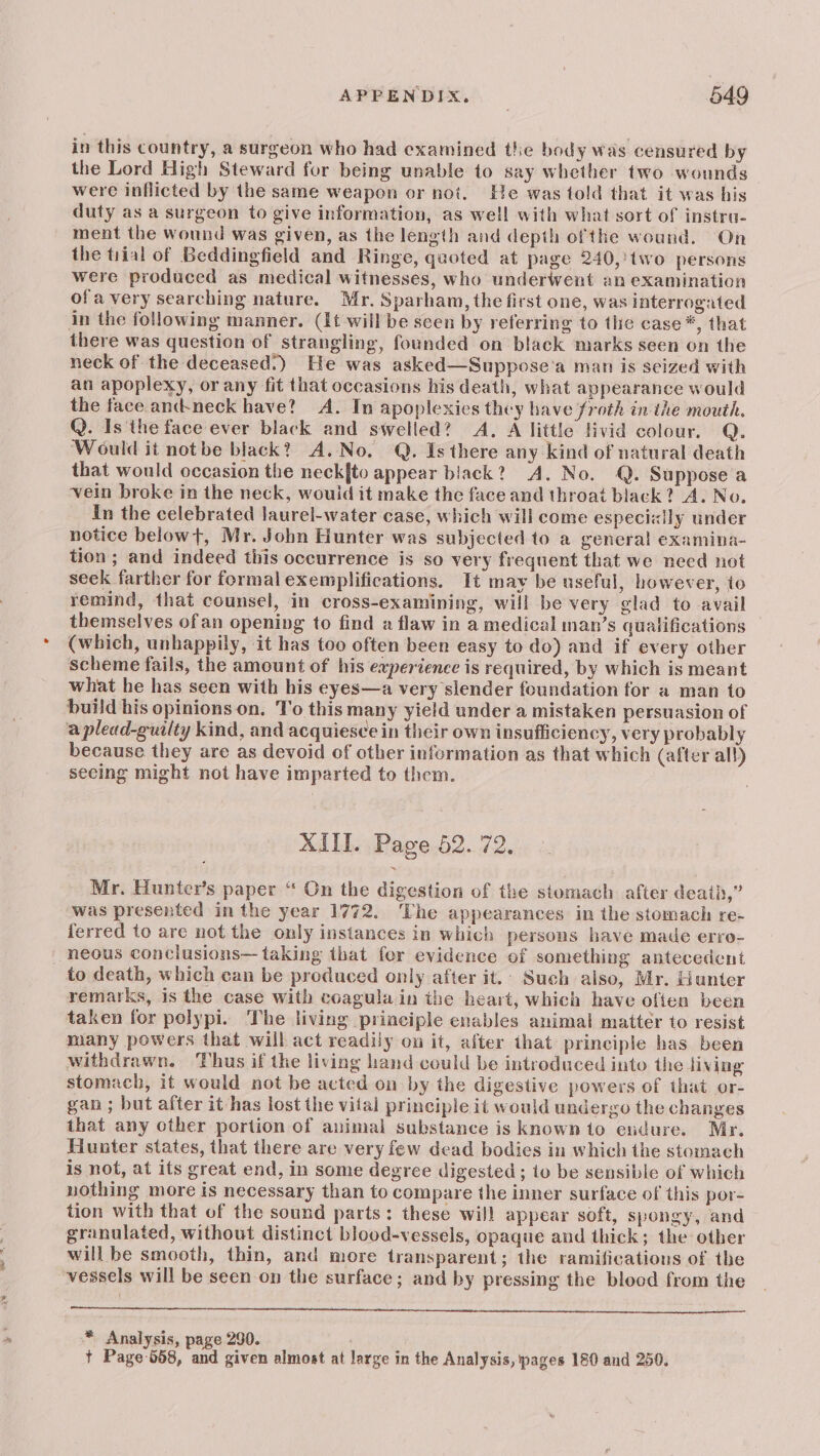 in this country, a surgeon who had examined the body was censured by the Lord High Steward for being unable to say whether two wounds were inflicted by the same weapon or noi. He was told that it was his duty as a surgeon to give information, as well with what sort of instra- ment the wound was given, as the length and depth ofthe wound. On the tiial of Beddingfield and Ringe, quoted at page 240, two persons were produced as medical witnesses, who underwent an examination of a very searching nature. Mr. Sparham, the first one, was interrogated in the following manner. (It will be seen by referring to the case *, that there was question of strangling, founded on black marks seen on the neck of the deceased’) He was asked—Suppose’a man is seized with an apoplexy, or any fit that occasions his death, what appearance would the face and-neck have? A. In apoplexies they have froth in the mouth. Q. Is the face ever black and swelled? A. A little livid colour. Q. Would it not be black? A.No. Q. Is there any kind of natural death that would occasion the neck[{to appear black? A. No. Q. Suppose a vein broke in the neck, would it make the face and throat black? A. No. in the celebrated laurel-water case, which will come especially under notice belowt, Mr. John Hunter was subjected to a general examina- tion ; and indeed this occurrence is so very frequent that we need not seek farther for formal exemplifications. It may be useful, however, to remind, that counsel, in cross-examining, will be very glad to avail themselves ofan opening to find a flaw in a medical man’s qualifications _ (which, unhappily, it has too often been easy to do) and if every other scheme fails, the amount of his experience is required, by which is meant what he has seen with his eyes—a very slender foundation for a man to build his opinions on, To this many yield under a mistaken persuasion of a plead-guilty kind, and acquiesce in their own insufficiency, very probably because they are as devoid of other information as that which (after all) seeing might not have imparted to them. XIII. Page 52. 72. Mr. Hunter’s paper “ On the digestion of the stomach after death,” was presented in the year 1772. The appearances in the stomach re- ferred to are not the only instances in which persons have made erro- neous conclusions— taking that for evidence of something antecedent to death, which can be produced only after it.; Such also, Mr. Hunter remarks, is the case with coagula in the heart, which have often been taken for polypi. The living principle enables animal matter to resist many powers that will act readily on it, after that principle has been withdrawn. Thus if the living hand could be introduced into the livjng stomach, it would not be acted on by the digestive powers of that or- gan ; but after it has lost the vital principle it would undergo the changes that any other portion of animal substance is known to endure. Mr. Hunter states, that there are very few dead bodies in which the stomach is not, at its great end, in some degree digested; to be sensible of which nothing more is necessary than to compare the inner surface of this por- tion with that of the sound parts: these will appear soft, spongy, and granulated, without distinct blood-vessels, opaque and thick; the other will be smooth, thin, and more transparent; the ramifications of the vessels will be seen on the surface; and by pressing the blood from the * Analysis, page 290. + Page-558, and given almost at large in the Analysis, pages 180 and 250.