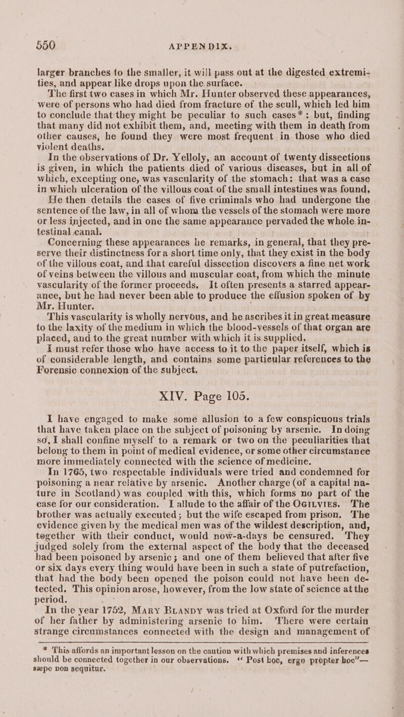 larger branches to the smaller, it will pass out at the digested extremi ties, and appear like drops upon the surface. . The first two cases in which Mr. Hunter observed these appearances, were of persons who had died from fracture of the scull, which led him to conclude that they might be peculiar to such cases*: but, finding that many did not exhibit them, and, meeting with them in death from other causes, he found they were most frequent in those who died violent deaths, In the observations of Dr. Yelloly, an account of twenty dissections is given, in which the patients died of various diseases, but in all of which, excepting one, was vascularity of the stomach: that was a case in which ulceration of the villous coat of the small intestines was found, He then details the cases of five criminals who had undergone the sentence of the law, in all of whom the vessels of the stomach were more or less injected, and in one the same appearance pervaded the whole in- testinal canal. 7 Concerning these appearances he remarks, in general, that they pre- serve their distinctness fora short time only, that they exist in the body of the villous coat, and that careful dissection discovers a fine net work of veins between the villous and muscular coat, from which the minute vascularity of the former proceeds. It often presents a starred appear- ance, but he had never been able to produce the effusion spoken of. by Mr. Hunter. This vascularity is wholly nervous, and he ascribes it in great measure to the laxity of the medium in which the blood-vyessels of that organ are placed, and to the great number with which it is supplied. I must refer those who have access to it to the paper itself, which is of considerable length, and contains some particular references to the Forensic connexion of the subject. XIV. Page 108. I have engaged to make some allusion to a few conspicuous trials that have taken place on the subject of poisoning by arsenic. In doing sd, I shall confine myself to a remark or two on the peculiarities that belong to them in point of medical evidence, or some other circumstance more immediately connected with the science of medicine. In 1765, two respectable individuals were tried and condemned for poisoning a near relative by arsenic. Another charge (of a capital na- ture in Scotland) was coupled with this, which forms no part of the case for our consideration. [I allude to the affair of the OGitvies. The brother was actually executed; but the wife escaped from prison. The evidence given by the medical men was of the wildest description, and, tegether with their conduct, would now-a-days be censured. They judged solely from the external aspect of the body that the deceased had been poisoned by arsenic; and one of them believed that after five or six days every thing would have been in such a state of putrefaction, that had the body been opened the poison could not have been de- tected. This opinion arose, however, from the low state of science at the period. aa ae In the year 1752, Mary BLAnpy was tried at Oxford for the murder of her father by administering arsenic to him. ‘There were certain strange circumstances connected with the design and management of * This affords an important lesson on the caution with which premises and inferences should be connected together in our observations. ‘‘ Post boc, ergo propter boc’”— szpe non sequitur.