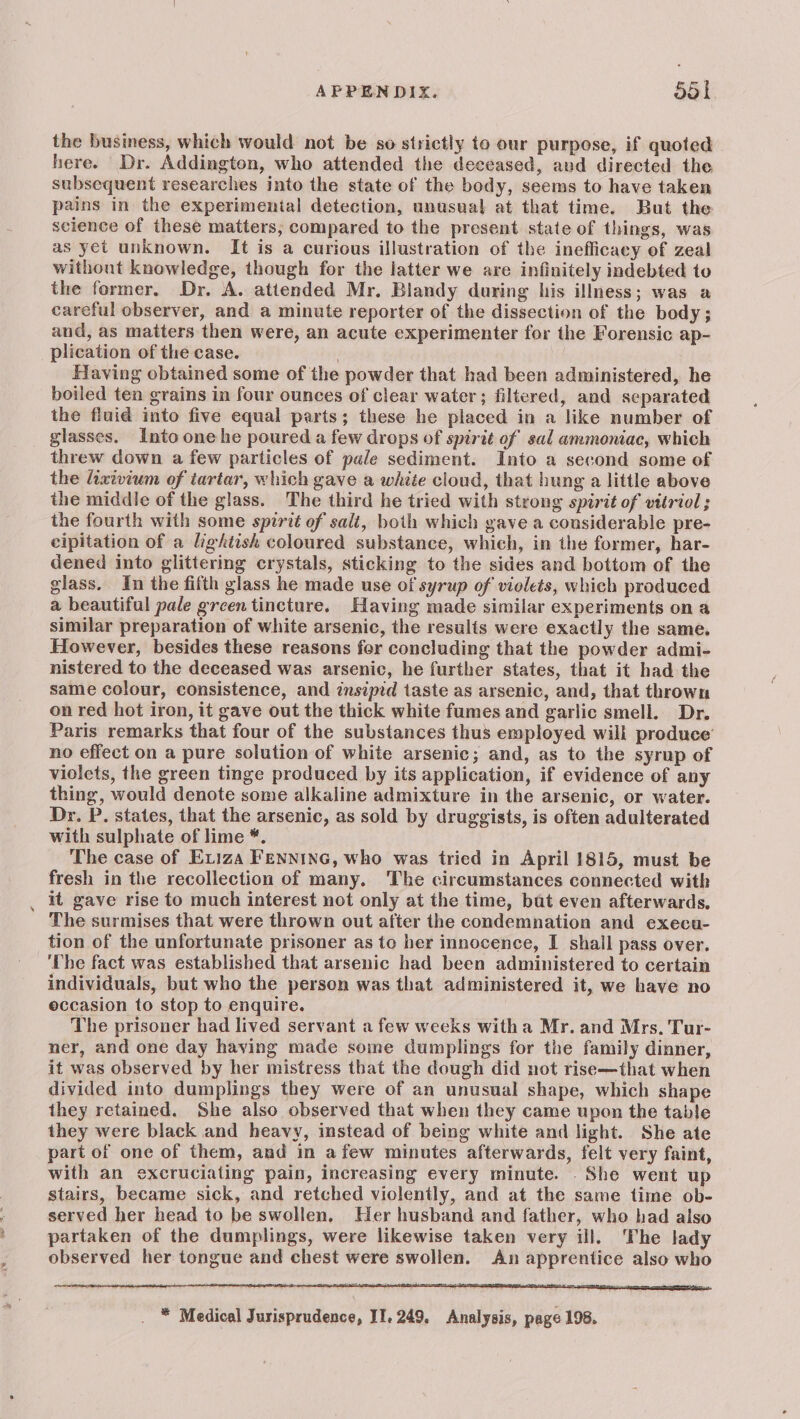 the business, which would not be so strictly to our purpose, if quoted here. Dr. Addington, who attended the deceased, aud directed the subsequent researches into the state of the body, seems to have taken pains in the experimental detection, unusual at that time. But the science of these matters, compared to the present state of things, was as yet unknown. It is a curious illustration of the inefficacy of zeal withont knowledge, though for the latter we are infinitely indebted to the former. Dr. A. attended Mr. Blandy during his illness; was a careful observer, and a minute reporter of the dissection of the body; and, as matters then were, an acute experimenter for the Forensic ap- plication of the case. . Having obtained some of the powder that had been administered, he boiled ten grains in four ounces of clear water; filtered, and separated the fluid into five equal parts; these he placed in a like number of glasses. Into one he poured a few drops of spirit of sal ammoniac, which threw down a few particles of pale sediment. Into a second some of the ixivium of tartar, which gave a white cloud, that hung a little above the middle of the glass. The third he tried with strong spirit of vitriol ; the fourth with some spirit of salt, both which gave a considerable pre- cipitation of a lightish coloured substance, which, in the former, har- dened into glittering crystals, sticking to the sides and bottom of the glass. In the fifth glass he made use of syrup of violets, which produced a beautiful pale green tincture. Having made similar experiments on a similar preparation of white arsenic, the resulfs were exactly the same. However, besides these reasons fer concluding that the powder admi- nistered to the deceased was arsenic, he further states, that it had the same colour, consistence, and insipid taste as arsenic, and, that thrown on red hot iron, it gave out the thick white fumes and garlic smell. Dr. Paris remarks that four of the substances thus employed will produce’ no effect on a pure solution of white arsenic; and, as to the syrup of violets, the green tinge produced by its application, if evidence of any thing, would denote some alkaline admixture in the arsenic, or water. Dr. P. states, that the arsenic, as sold by druggists, is often adulterated with sulphate of lime *. The case of Eviza FENNING, who was tried in April 1815, must be fresh in the recollection of many. The circumstances connected with it gave rise to much interest not only at the time, bat even afterwards, The surmises that were thrown out after the condemnation and execu- tion of the unfortunate prisoner as to her innocence, I shail pass over. ‘The fact was established that arsenic had been administered to certain individuals, but who the person was that administered it, we have no occasion to stop to enquire. The prisoner had lived servant a few weeks witha Mr. and Mrs. Tur- ner, and one day having made some dumplings for the family dinner, it was observed by her mistress that the dough did not rise—that when divided into dumplings they were of an unusual shape, which shape they retained. She also observed that when they came upon the table they were black and heavy, instead of being white and light. She ate part of one of them, and in afew minutes afterwards, felt very faint, with an excruciating pain, increasing every minute. She went up stairs, became sick, and retched violently, and at the same time ob- served her head to be swollen, Her husband and father, who had also partaken of the dumplings, were likewise taken very ill. ‘The lady observed her tongue and chest were swollen. An apprentice also who * Medical Jurisprudence, II. 249, Analysis, page 198.