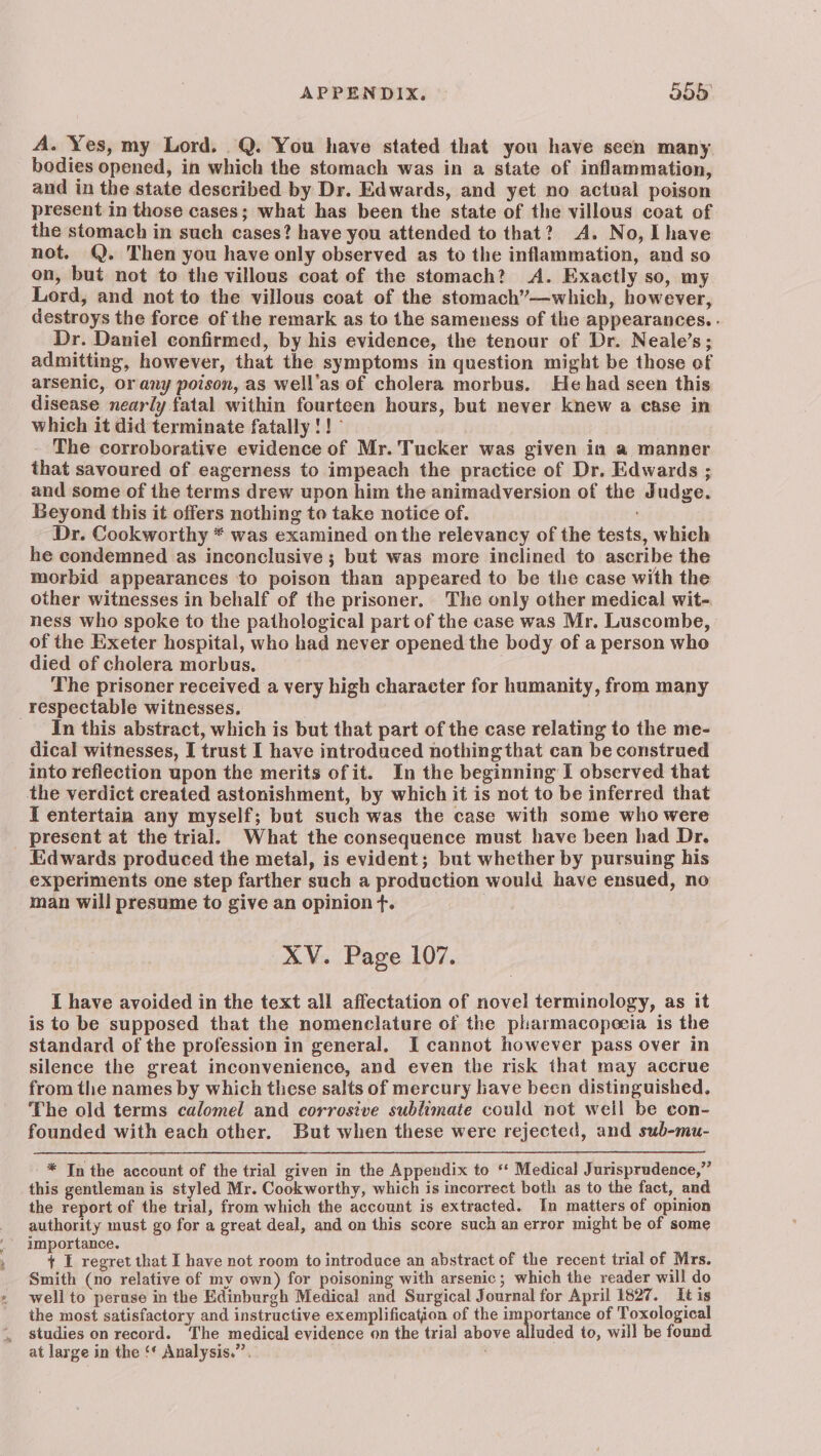 APPENDIX. © 555° A. Yes, my Lord. Q. You have stated that you have seen many bodies opened, in which the stomach was in a state of inflammation, and in the state described by Dr. Edwards, and yet no actual poison present in those cases; what has been the state of the villous coat of the stomach in such cases? have you attended to that? A. No, Lhave not. @. Then you have only observed as to the inflammation, and so on, but not to the villous coat of the stomach? A. Exactly so, my Lord, and not to the villous coat of the stomach’—which, however, destroys the force of the remark as to the sameness of the appearances. - Dr. Daniel confirmed, by his evidence, the tenour of Dr. Neale’s; admitting, however, that the symptoms in question might be those of arsenic, orany poison, as well’as of cholera morbus. He had seen this disease nearly fatal within fourteen hours, but never knew a case in which it did terminate fatally !!° The corroborative evidence of Mr. Tucker was given in a manner that savoured of eagerness to impeach the practice of Dr. Edwards ; and some of the terms drew upon him the animadversion of the Judge. Beyond this it offers nothing to take notice of. ' Dr. Cookworthy * was examined onthe relevancy of the tests, which he condemned as inconclusive ; but was more inclined to ascribe the morbid appearances to poison than appeared to be the case with the other witnesses in behalf of the prisoner. The only other medical wit- ness who spoke to the pathological part of the case was Mr. Luscombe, of the Exeter hospital, who had never opened the body of a person who died of cholera morbus, The prisoner received a very high character for humanity, from many respectable witnesses. | In this abstract, which is but that part of the case relating to the me- dical witnesses, I trust I have introduced nothing that can be construed into reflection upon the merits ofit. In the beginning I observed that the verdict created astonishment, by which it is not to be inferred that I entertain any myself; but such was the case with some who were present at the trial. What the consequence must have been had Dr. Edwards produced the metal, is evident; but whether by pursuing his experiments one step farther such a production would have ensued, no man will presume to give an opinion f¢. XV. Page 107. I have avoided in the text all affectation of novel terminology, as it is to be supposed that the nomenclature of the pharmacopoeia is the standard of the profession in general. I cannot however pass over in silence the great inconvenience, and even the risk that may accrue from the names by which these salts of mercury have been distinguished. The old terms calomel and corrosive sublimate could not well be con- founded with each other. But when these were rejected, and sub-mu- * In the account of the trial given in the Appendix to ‘‘ Medical Jurisprudence,” this gentleman is styled Mr. Cookworthy, which is incorrect both as to the fact, and the report of the trial, from which the account is extracted. In matters of opinion authority must go for a great deal, and on this score such an error might be of some importance. + I regret that I have not room to introduce an abstract of the recent trial of Mrs. Smith (no relative of my own) for poisoning with arsenic; which the reader will do well to peruse in the Edinburgh Medical and Surgical Journal for April 1827. It is the most satisfactory and instructive exemplification of the importance of Toxological studies on record. The medical evidence on the trial above alluded to, will be found at large in the ‘* Analysis.”’.