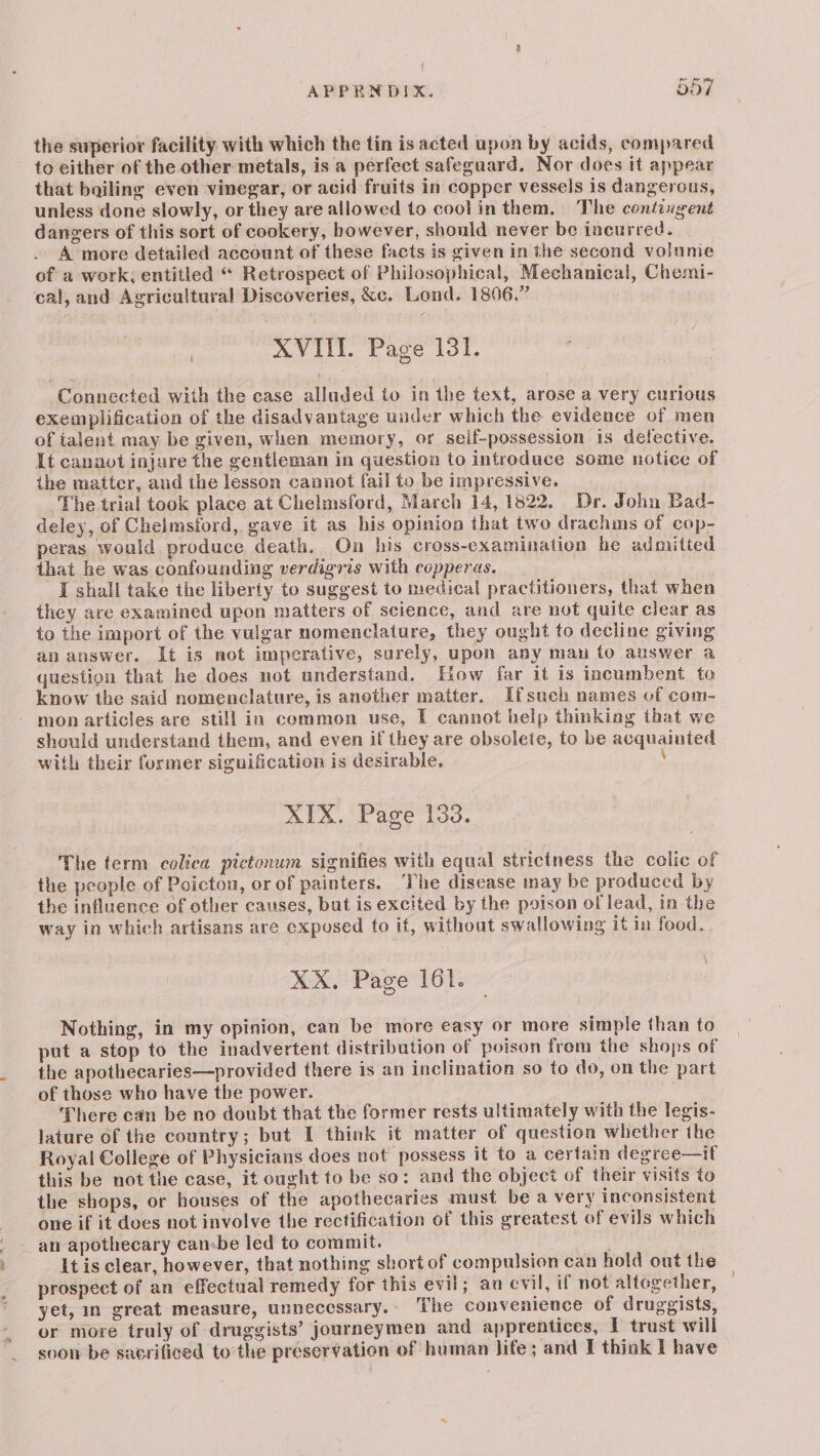 the superior facility with which the tin is acted upon by acids, compared to either of the other metals, is a perfect safeguard. Nor does it appear that boiling even vinegar, or acid fruits in copper vessels is dangerous, unless done slowly, or they are allowed to cool in them. The contingent dangers of this sort of cookery, however, should never be incurred. A more detailed account of these facts is given in the second vo}ume of a work; entitled “ Retrospect of Philosophical, Mechanical, Chemi- cal, and Agricultural Discoveries, &c. Lond. 1806.” XVIII. Page 131. Connected with the case alluded to in the text, arose a very curious exemplification of the disadvantage under which the evidence of men of talent may be given, when memory, or seif-possession is defective. It cannot injure the gentleman in question to introduce some notice of the matter, and the lesson cannot fail to be impressive. The trial took place at Chelmsford, March 14, 1822. Dr. John Bad- deley, of Cheimsford,. gave it as his opinion that two drachms of cop- peras would produce death. On his cross-examination he admitted that he was confounding verdigris with copperas. I shall take the liberty to suggest to medical practitioners, that when they are examined upon matters of science, and are not quite clear as to the import of the vulgar nomenclature, they ought to decline giving an answer. It is not imperative, surely, upon any man to auswer a question that he does not understand. How far it is incumbent ta know the said nomenclature, is another matter. Ifsuch names of com- mon articles are still in common use, 1 cannot help thinking that we should understand them, and even if they are obsolete, to be acquainted with their former signification is desirable, ; XIX. Page 133. The term colica pictonum signifies with equal strictness the colic of the people of Poictou, or of painters. ‘The disease may be produced by the influence of other causes, but is excited by the poison of lead, in the way in which artisans are exposed to it, withoat swallowing it in food. XX. Page 161. Nothing, in my opinion, can be more easy or more simple than to put a stop to the inadvertent distribution of poison from the shops of the apothecaries—provided there is an inclination. so to do, on the part of those who have the power. There can be no doubt that the former rests ultimately with the legis- lature of the country; but I think it matter of question whether the Royal College of Physicians does not possess it to a certain degree—if this be not the case, it ought to be so: and the object of their visits to the shops, or houses of the apothecaries must be a very inconsistent one if it does not involve the rectification of this greatest of evils which an apothecary cansbe led to commit. It is clear, however, that nothing short of compulsion can hold out the prospect of an effectual remedy for this evil; au evil, if not altogether, yet, im great measure, unnecessary.» The convenience of druggists, or more truly of druggists’ journeymen and apprentices, I trust will soon be sacrificed to the preservation of human life; and I think I have