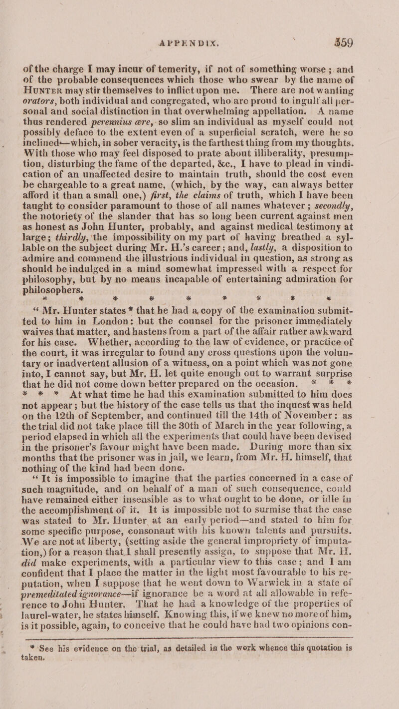 of the charge I may incur of temerity, if not of something worse ;. and of the probable consequences which those who swear by the name of HuNTER may stir themselves to inflictupon me. There are not wanting orators, both individual and congregated, who are proud to ingulf all per- sonal and social distinction in that overwhelming appellation. A name thus rendered perennius gre,-so slim an individual as myself could not possibly deface to the extent even of a superficial scratch, were he so inclined—which, in sober veracity, is the farthest thing from my thoughts. With those who may feel disposed to prate about illiberality, presump- tion, disturbing the fame of the departed, &c., I have to plead in vindi- cation of an unaffected desire to maintain truth, should the cost even be chargeable to a great name, (which, by the way, can always better afford it than a small one,) first, the claims of truth, which I have been taught to consider paramount to those of all names whatever ; secondly, the notoriety of the slander that has so long been current against men as honest as John Hunter, probably, and against medical testimony at large; thirdly, ‘the impossibility on my part of having breathed a syl- lable on the subject during Mr. H.’s career; and, lastly, a disposition to admire and commend the illustrious individual in question, as strong as should be indulged in a mind somewhat impressed with a respect for philosophy, but by no means incapable of entertaining admiration for philosophers. * * % * * & co 3 % “ Mr. Hunter states * that he had a,copy of the examination submit- ted to him in London: but the counsel for the prisoner immediately waives that matter, and hastens from a part of the affair rather awkward for his case. Whether, according to the law of evidence, or practice of the court, it was irregular to found any cross questions upon the volun- tary or inadvertent allusion of a witness, on a point which was not gone into, I cannot say, but Mr, H. let quite enough out to warrant surprise that he did not come down better prepared on the occasion. * * * * * * At what time he had this examination submitted to him does not appear ; but the history of the case tells us that the inquest was held on the 12th of September, and continued till the 14th of November: as the trial did not take place till the 30th of March in the year following, a period elapsed in which all the experiments that could have been devised in the prisoner’s favour might have been made. During more than six months that the prisoner was in jail, we learn, from Mr. H. himself, that nothing of the kind had been done. ‘It is impossible to imagine that the parties concerned in a case of such magnitude, and. on behalf of a man of such consequence, could have remained either insensible as to what ought to be done, or idle in the accomplishment of it. It is impossible not to surmise that the case was stated to Mr. Hunter, at an early period—and stated to him for some specific purpose, consonant with his known talents and pursuits. We are not at liberty, (setting aside the general impropriety of imputa- tion,) for a reason that I shall presently assign, to suppose that Mr. H, did make experiments, with a particular view to this case; and Iam confident that I place the matter in the light most favourable to his re- putation, when I suppose that he went down to Warwick in a state of premeditated ignorance—if ignorance be a word at all allowable in refe- rence to John Hunter, That he had a knowledge of the properties of laurel-water, he states himself. Knowing this, ifwe knew no moreof him, is it possible, again, to conceive that he could have had two opinions con- SEP MST MAE LAE ERI IELTS PDEA No NUL OE een ne aa 2 See his evidence on the trial, as detailed in the work whence this quotation is taken. start