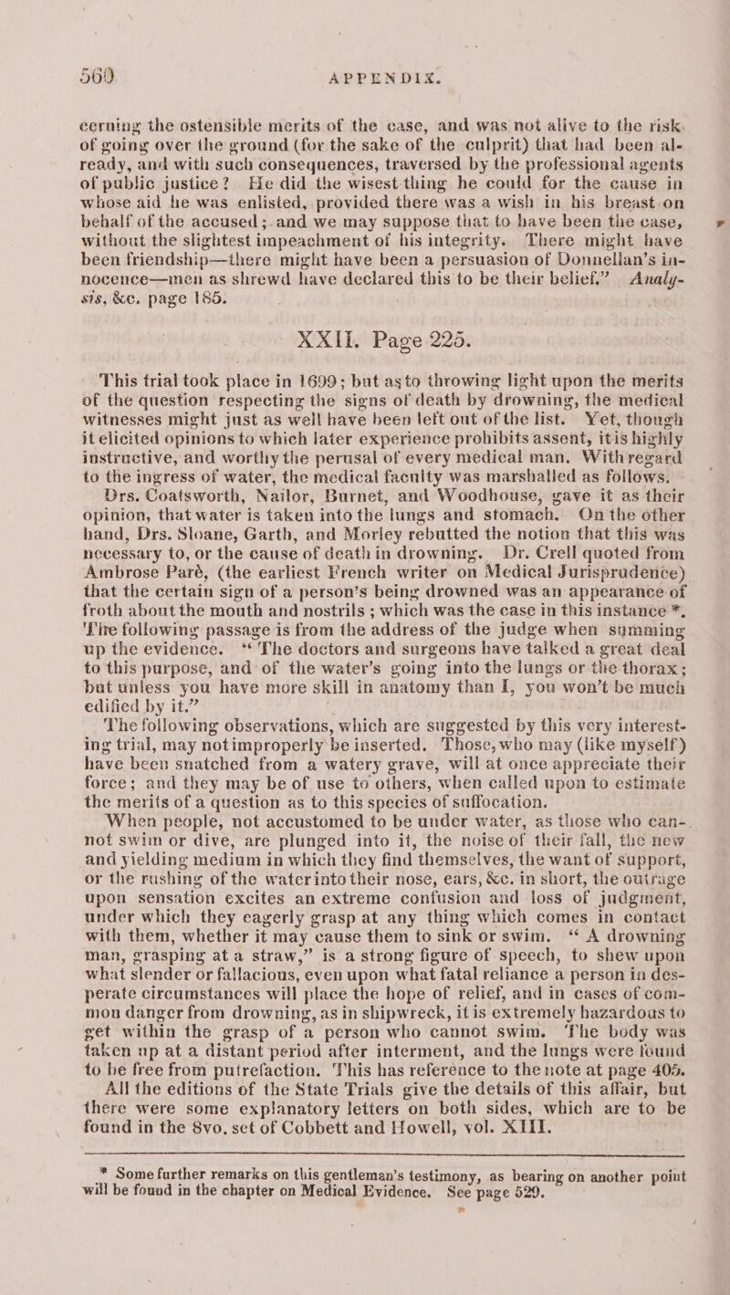 cerning the ostensible merits of the case, and was noi alive to the risk of going over the ground (for the sake of the culprit) that had been al- ready, and with such consequences, traversed by the professional agents of public justice? He did the wisest-thing he could for the cause in whose aid he was enlisted, provided there was a wish in his breast.on behalf of the accused ;-and we may suppose that to have been the case, without the slightest impeachment of his integrity. There might have been friendship—there might have been a persuasion of Donnelian’s in- nocence—inen as shrewd have declared this to be their belief.” Analy- sis, &amp;c. page 1865. 7 XXII. Page 225. This trial took place in 1699; but asto throwing light upon the merits of the question respecting the signs of death by drowning, the medical witnesses might just as well have been lett out of the list. Yet, thougi it elicited opinions to which later experience prohibits assent, itis highly instructive, and worthy the perusal of every medical man. Withregard to the ingress of water, the medical faculty was marshalled as follows. Drs. Coatsworth, Nailor, Burnet, and Woodhouse, gave it as their opinion, that water is taken into the lungs and stomach. On the other hand, Drs. Sloane, Garth, and Morley rebutted the notion that this was necessary to, or the cause of deathin drowning. Dr. Crell quoted from Ambrose Paré, (the earliest French writer on Medical Jurispradence) that the certain sign of a person’s being drowned was an appearance of froth about the mouth and nostrils ; which was the case in this instance *, ‘Pire following passage is from the address of the judge when summing up the evidence. ‘‘ The doctors and surgeons have talked a great deal to this purpose, and of the water’s going into the lungs or the thorax ; but unless you have more skill in anatomy than I, you won’t be much edified by it.” The following observations, which are suggested by this very interest- ing trial, may notimproperly be iaserted. Those, who may (like myself) have been snatched from a watery grave, will at once appreciate their force; and they may be of use to others, when called upon to estimate the merits of a question as to this species of saffocation. When people, not accustomed to be under water, as those who can-. not swim or dive, are plunged into it, the noise of their fall, the new and yielding medium in which they find themselves, the want of support, or the rushing of the waterinto their nose, ears, &amp;c. in short, the outrage upon sensation excites an extreme confusion and loss of judgmeat, under which they eagerly grasp at any thing which comes in contact with them, whether it may cause them to sink or swim, “ A drowning man, grasping ata straw,” is a strong figure of speech, to shew upon what slender or fallacious, even upon what fatal reliance a person in des- perate circumstances will place the hope of relief, and in cases of com- mon danger from drowning, as in shipwreck, it is extremely hazardous to get within the grasp of a person who cannot swim. ‘The body was taken up at a distant period after interment, and the lungs were found to be free from putrefaction. This has referénce to the note at page 40%. All the editions of the State Trials give the details of this affair, but there were some explanatory letters on both sides, which are to be found in the 8vo, set of Cobbett and Howell, vol. XIII. .” Some farther remarks on this gentleman’s testimony, as bearing on another point will be found in the chapter on Medical Evidence. See page 529.