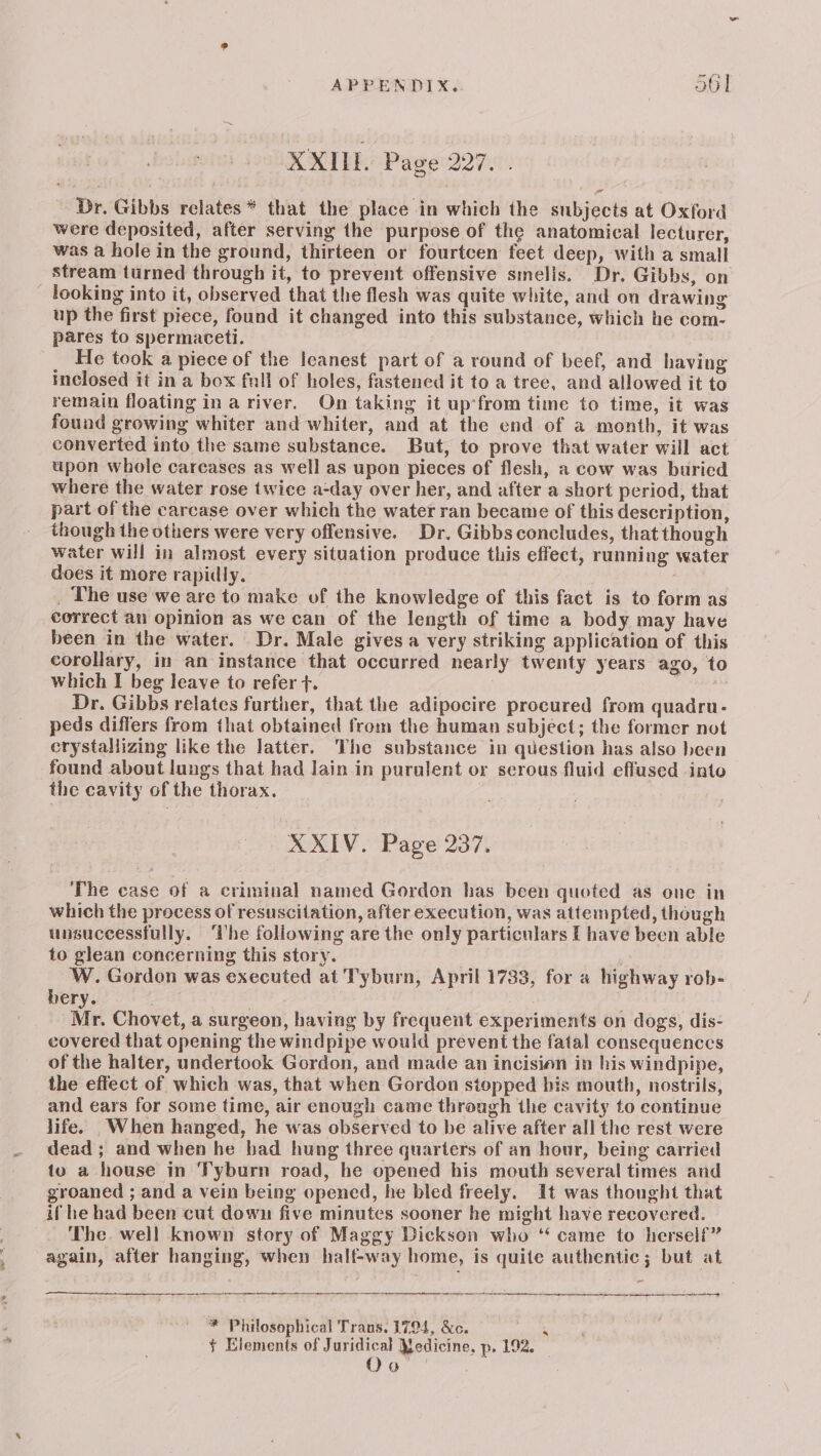 XXILL Page 227. . Dr. Gibbs relates * that the place in which the subjects at Oxford were deposited, after serving the purpose of the anatomical lecturer, was a hole in the ground, thirteen or fourtcen feet deep, with a small stream turned through it, to prevent offensive smelis. Dr. Gibbs, on looking into it, observed that the flesh was quite white, and on drawing up the first piece, found it changed into this substance, which he com- pares to spermaceti. He took a piece of the leanest part of a round of beef, and having inclosed it in a box fall of holes, fastened it to a tree, and allowed it to remain floating in a river. On taking it up‘from time to time, it was found growing whiter and whiter, and at the end of a month, it was converted into the same substance. But, to prove that water will act upon whole careases as well as upon pieces of flesh, a cow was buried where the water rose twice a-day over her, and after a short period, that part of the carcase over which the water ran became of this description, though the others were very offensive. Dr. Gibbs concludes, that though water will in almost every situation produce this effect, running water does it more rapidly. | _ The use we are to make of the knowledge of this fact is to form as correct an opinion as we can of the length of time a body may have been in the water. Dr. Male gives a very striking application of this corollary, in an instance that occurred nearly twenty years ago, to which I beg leave to refer +. | Dr. Gibbs relates further, that the adipocire procured from quadru- peds differs from that obtained from the human subject; the former not crystallizing like the latter. The substance in question has also been found about lungs that had Jain in puralent or serous fluid effused into the cavity of the thorax. 3 XXIV. Page 237. The case of a criminal named Gordon has been quoted as one in which the process of resuscitation, after execution, was attempted, though unsuccessfully. ‘lhe following are the only particulars [ have been able to glean concerning this story. W. Gordon was executed at Tyburn, April 1733, for a highway rob- bery. Mr. Chovet, a surgeon, having by frequent experiments on dogs, dis- covered that opening the windpipe would prevent the fatal consequences of the haJter, undertook Gordon, and made an incision in his windpipe, the effect of which was, that when Gordon stopped bis mouth, nostrils, and ears for some time, air enough came through the cavity to continue life. When hanged, he was observed to be alive after all the rest were dead ; and when he had hung three quarters of an hour, being carried to a house in Syburn road, he opened his mouth several times and groaned ; and a vein being opened, he bled freely. It was thought that if he had been cut down five minutes sooner he might have recovered. The. well known story of Maggy Dickson who “ came to herself” again, after hanging, when half-way home, is quite authentic; but at ~“ * Philosophical Trans. 1794, &amp;c. ‘ ¥ Elements of Juridical Yedicine, p, 192. oo.