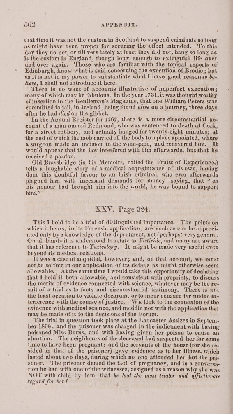 that time it was not the custom in Scotland to suspend criminals so loug as might have been proper for securing. the effect intended. To this day they do not, or till very lately at least they did not, hang so long as is the custom in England, though long. enough to extinguish life over and over again. ‘Those who are familiar with the topical reports of Edinburgh, know what is said concerning the execution of Brodie ; but as it is pot in my power to substantiate what I have good reason to be- lieve, 1 shall not introduce it here. . There is no want of accounts illustrative of imperfect execution ; many of which may be fabulous. In the year 1731, it was thought worthy of insertion in the Gentleman’s Magazine, that one William Peters was committed to jail, in Ireland, being found alive on a journey, three days after he had died on the gibbet. In the Annual Register for 1767, there is a more circumstantial ae- count of a man named Redmond, who was sentenced to death at Cork, for a street robbery, and actually hanged for twenty-eight minutes; at the end of which the mob carried off the body to a place appointed, where asurgeon made an incision in the wind-pipe, and recoyered him. It would appear that the law interfered with him alterwards, but that he received a pardon. Old Brassbridge (in his Memoirs, called the Fruits of Experience,) tells a laughable story of a medical acquaintance of his own, having done this doubtful favour to an Irish criminal, who ever afterwards plagued him with incessant demands for money—saying, that “ as his honour bad brought him into the world, he was bound to support him.” XXV. Page 324. This I hold to be a trial of distinguished importance. .The points on which it bears, in its Forensic application, are such as can be appreci- ated only by a knowledge of the department, not (perhaps) very general. Ov all hands it is understood to relate to Fetictde, and many are aware that it has reference to Toxicology. It might be made very useful even beyond its medical relations. . It was a case of acquittal, however; and, on that account, we must not be so free in our application of its details as might otherwise seem allowable... Atthe same time I would take this opportunity of declaring that I hold it both allowable, and consistent with propriety, to discuss the merits of evidence connected with science, whatever may be the re- sult of a trial as to facts and circumstantial testimony. There is not the least occasion to violate decorum, or to incur censure for undue in- terference with the course of justice. Wer look to the connexion of the evidence with medical science, and meddle not with the application that may be made of it to the decisions of the Forum. The trial in question took place at the Lancaster Assizes in Septem- ber 1808; and the prisoner was charged in the indictment with having poisoned Miss Burns, and with having given her poison to cause an abortion. The neighbours of the deceased had suspected her for some time to have been pregnant; and the servants of the house (for she re- sided in that of the prisoner) gave evidence as to her illness, which lasted about two days, during which no one attended her but the pri- soner. ‘Phe prisoner denied the fact of pregnancy, and in a conversa- tion he had with one of the witnesses, assigned as a reason why she was NOT with child by him, that he had the most teuler and affectionate regard for her!