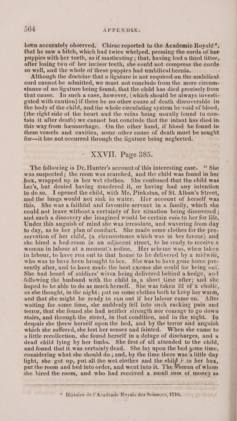 been accurately observed. Chirac reported to the Academie Royalé”, that he saw a bitch, which had twice whelped, pressing the cords of her puppies with her teeth, as if masticating ; that, having had a third litter,, after losing two of her incisor teeth, she could not compress the cords 50 well, and the whole of these puppies had umbilical hernia. f Although the doctrine that a ligature is not required on the umbilical, cord cannot be admitted, we must not conclude from the mere circum- stance of no ligature being found, that the child has died precisely from that cause. In such a case, however, (which should be always investi- gated with caution) if there be no other cause of death discoverable in the body of the child, and the whole circulating system be void of blood, (the right side of the heart and the veins being usually found to con- tain it after death) we cannot but conclude that the infant has died in. this way from hemorrhage. On the other hand, if blood be found in: these vessels and cavities, some other cause of death must be gous ut for—it has not occurred through the ligature being neglected. : XXVIL Page 385. The following is Dr. Hunter’s account of this interesting case. ‘‘ She was suspected; the room was searched, and the child was found in her box, wrapped up in her wet clothes. She confessed that the child was . her’s, but denied having murdered it, or having had any intention todoso. I opened the child, with Mr. Pinkstan, of St. Alban’s Street, and the lungs would not sink in water, Her account of herself was this. She was a faithful and favourite servant in a family, which she could not leave without a certainty of her situation being discovered ; and such a discovery she imagined would be certain ruin to her for life, Under this anguish of mind she was irresolute, and wavering from day to day, as to her plan of conduct. She made some clothes for the pre- servation of her child, (a circumstance which was in her favour) and she hired a bed-rcom in an adjacent street, to be ready to receive a woman in labour at a moment's notice. Her scheme was, when taken in labour, to have run out to that house to be delivered by a midwile, who was to have been brought toher. She was to have gone home pre- sently after, and to have made the best excuse she could for being out. She had heard of soldiers’ wives being delivered behind a hedge, and following the husband with the child in,a short time after; and she hoped to be able to do as much herself. She was taken ill of a cholic, as she thought, in the night; put on some clothes both to keep her warm, and that she might be ready to run out if her labour came on. After waiting for some time, she suddenly fell into such racking pain and terror, that she found she had neither strength nor courage to go down stairs, and through the street, in that condition, and in the night, In despair she threw herself upon the bed, and by the terror and ‘anguish which she suffered, she lost her senses and fainted. When she came to a little recollection, she found herself in a deluge of discharges, and a dead child lying by her limbs. She first of all attended to the child, and found. that it was certainly dead. She lay upon the bed geome time, considering what she should do.; and, by the time there was‘a little day light, she got up, put all the wet clothes and the a .to her box, put the room and bed into order, and went into it. ‘Phe Woman of whom she hired the room, and who had received a small sum of money as een es * Plistoire de Academie Royale des Sciences, 1718.