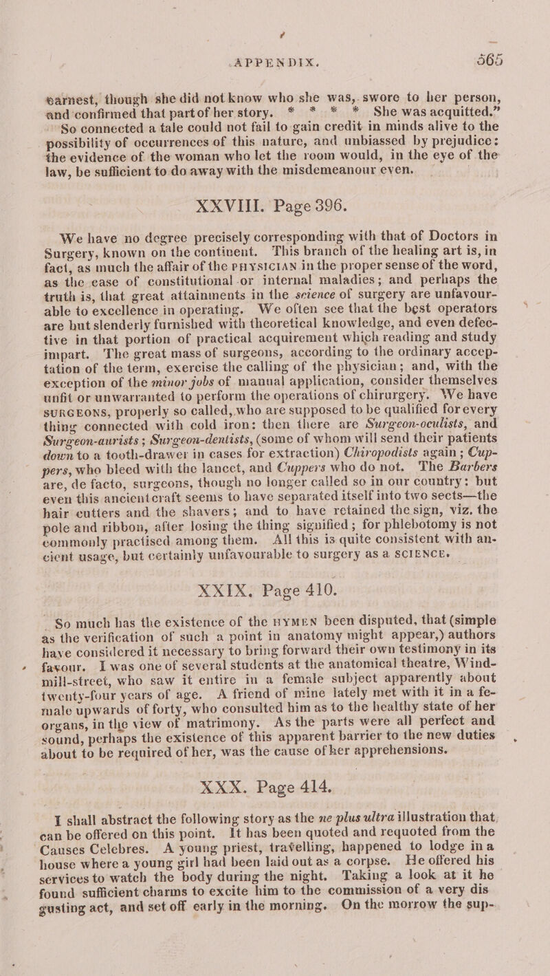 rd APPENDIX. 565 earnest, though she did not know who she was,.swore to her person, and ‘confirmed that partof her story. * * * * She was acquitted.” So connected a tale could not fail to gain credit in minds alive to the possibility of occurrences of this nature, and unbiassed by prejudice: the evidence of the woman who let the room would, in the eye of the law, be sufficient to do. away with the misdemeanour even. | XXVIII. Page 396. We have no degree precisely corresponding with that of Doctors in Surgery, known on the continent. This branch of the healing art is, in fact, as much the affair of the PHYSICIAN in the proper sense of the word, as the ease of constitutional -or internal maladies; and perhaps the truth is, that great attainments in the sezence of surgery are unfavour- able to excellence in operating. We often sce that the best operators are but slenderly furnished with theoretical knowledge, and even defec- tive in that portion of practical acquirement which reading and study impart. The great mass of surgeons, according to the ordinary accep- tation of the term, exercise the calling of the physician; and, with the exception of the minor jobs of manual application, consider themselves unfit or unwarranted to perform the operations of chirurgery. We have SURGEONS, properly so called, who are supposed to be qualified for every thing connected with cold iron: then there are Surgeon-oculists, and Surgeon-aurists ; Surgeon-dentists, (some of whom will send their patients down to a tooth-drawer in cases for extraction) Chiropodists again ; Cup- pers, who bleed with the lancet, and Cuppers who do not. The Barbers are, de facto, surgeons, though no longer called so in our country: but even this ancientcraft seems to have separated itself into two sects—the hair cutters and the shavers; and to have retained the sign, viz. the pole and ribbon, after losing the thing signified; for phlebotomy is not commonly practised among them. All this is quite consistent with an- cient usage, but certainly unfavourable to surgery as a SCIENCE. XXIX. Page 410. So much has the existence of the HYMEN been disputed, that (simple as the verification of such a point in anatomy might appear,) authors have considered it necessary to bring forward their own testimony in its favour. Iwas one of several students at the anatomical theatre, Wind- mill-street, who saw it entire in a female subject apparently about twenty-four years of age. A friend of mine lately met with it in a fe- male upwards of forty, who consulted him as to the healthy state of her organs, in the view of matrimony. As the parts were all perfect and sound, perhaps the existence of this apparent barrier to the new duties about to be required of her, was the cause of her apprehensions. KXX. Page 414. I shall abstract the following story as the ne plus ultra illustration that, can be offered on this point. It has been quoted and requoted from the Causes Celebres. A young priest, travelling, happened to lodge ina house where a young girl had been laid out as a corpse. He offered his services to watch the body during the night. Taking a look at it he found sufficient charms to excite him to the commission of a very dis gusting act, and set off early in the morning. On the morrow the sup-