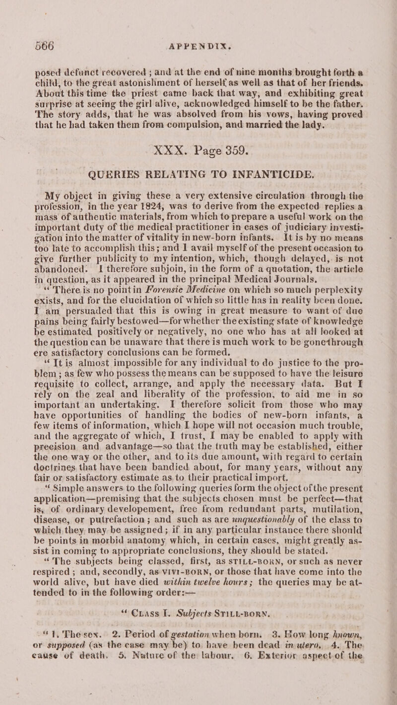 posed defunct recovered ; and at the end of nine months brought ferth a child, to the great astonishment of herself as well as that of her friends. About this time tke priest came back that way, and exhibiting great surprise at seeing the girl alive, acknowledged himself to be the father. The story adds, that he was absolved from his vows, having proved that he had taken them from compulsion, and married the lady. XXX. Page 359. QUERIES RELATING TO INFANTICIDE. My object in giving these a very extensive circulation through the profession, in the year 1824, was to derive from the expected replies a mass of authentic materials, from which to prepare a useful work on the important duty of the medical practitioner in cases of judiciary investi- gation into the matter of vitality innew-born infants. It is by no means too late to accomplish this; and I avail myself of the present occasion to give further publicity to my imtention, which, though delayed, is not abandoned. I therefore subjoin, in the form of a quotation, the article in question, as it appeared in the principal Medical Journals. “There is no pointin Forensie Medicine on which so much perplexity exists, and for the elucidation of which so little has in reality been done. I am persuaded that this is owing in great measure to want of due pains being fairly bestowed—for whether the existing state of knowledge be estimated positively or negatively, no one who has at all looked at the question can be unaware that there is much work toe be gonethrough ere satisfactory conclusions can be formed. “Tt is almost impossible for any individual to do justice to the pro- blem ; as few who possess the means can be supposed to have the leisure requisite to collect, arrange, and apply the necessary data. Bat I rely on the zeal and liberality of the profession, to aid me in so important an undertaking. I therefore solicit from those who may have opportunities of handling the bodies of new-born infants, a few items of information, which I hope will not occasion much trouble, and the aggregate of which, I trust, I may be enabled to apply with precision and, advantage—so that the truth may be established, either the one way or the other, and to. its due amount, with regard to certain doctrines, that have been bandied about, for many years, without any fair or satisfactory estimate as, to their practical import. ‘‘ Simple answers to the following queries form the object ofthe present application—premising that the subjects chosen must be perfect—that is, of ordinary developement, free from redundant parts, mutilation, disease, or putrefactioa; and such as are unquestionably of the class to which, they, may be assigned; if in any particular instance there should be points in morbid anatomy which, in certain cases, might greatly as- sist in coming to appropriate conclusions, they should be stated. / ““The subjects being classed, first, as STILL-BORN, or such as never respired ; and, secondly, as:viv1-BORN, or those that have come into the world alive, but have died within twelve hours; the queries may be at- tended to in the followimg order: — “ Chass [. Subjects STILL-BORN. “1, The sex. 2. Period of gestation when born, 3. How long known, or supposed (as the case may be) to. have been dead im uiero, 4. The. cause of death. 5, Nature of the labour, 6. Exterion aspectof the