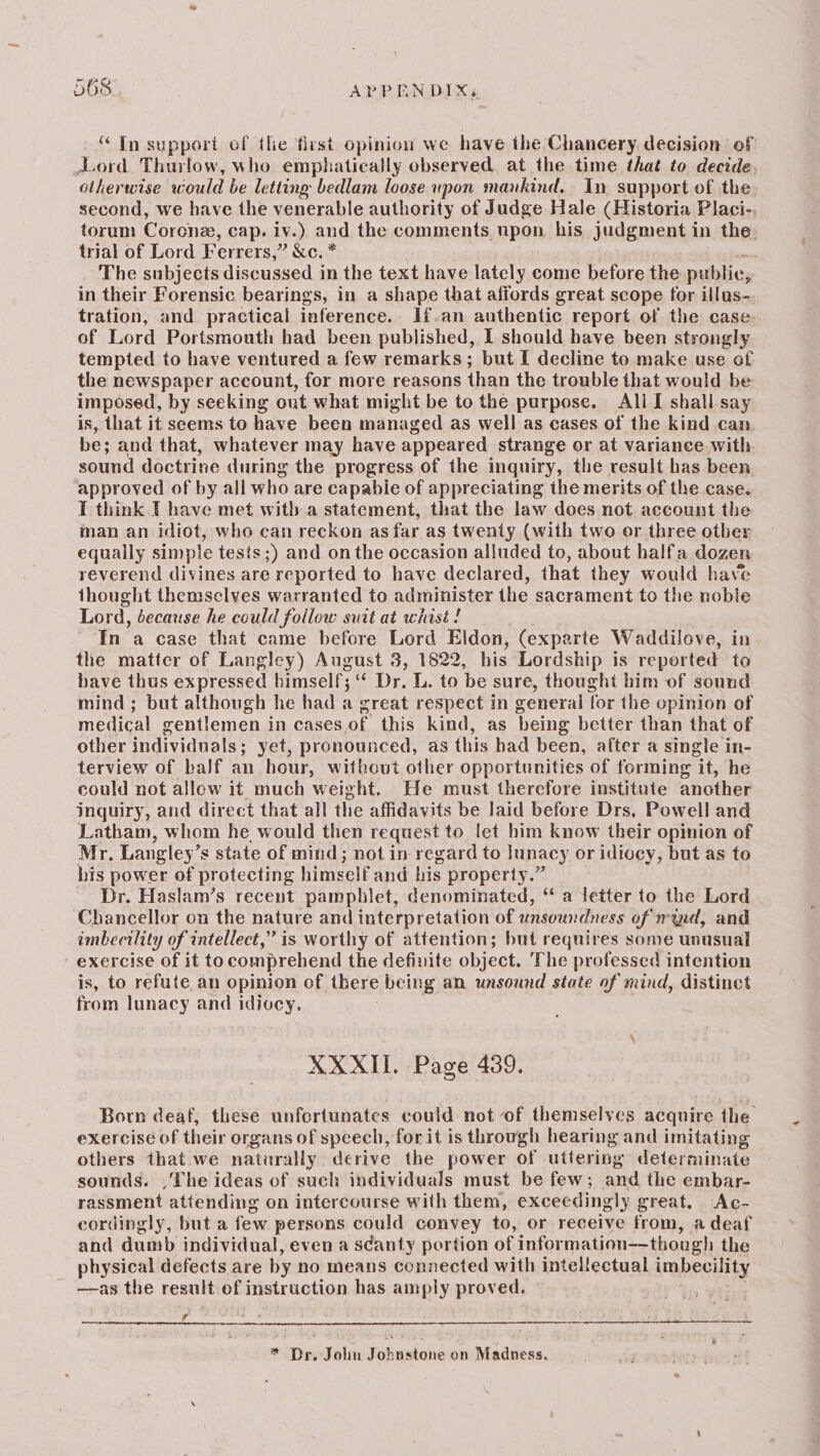 “ Tn support of the first opinion we have the Chancery decision ef Lord. Thurlow, who emphatically observed. at the time that to decide, otherwise would be letting bedlam loose upon mankind. In support of the second, we have the venerable authority of Judge Hale (Historia Placi-. torum Corone, cap. iv.) and the comments upon his judgment in the. trial of Lord Ferrers, ” &amp;c.* . The subjects discussed in the text have lately come before the publie, 5p in their Forensic bearings, in a shape that affords great scope for illus- tration, and practical inference. fan authentic report of the case of Lord Portsmouth had been published, 1 should have been strongly tempted to have ventured a few remarks; but I decline to make use of the newspaper account, for more reasons than the trouble that would be imposed, by seeking ont what might be to the purpose. Ali I shall say is, that it seems to have been managed as well as cases of the kind cam. be; and that, whatever may have appeared strange or at variance with sound doctrine during the progress of the inquiry, the result has been. approved of by all who are capabie of appreciating the merits of the case. T think T have met witb a statement, that the law does not. account the man an idiot, who can reckon as far as twenty (with two or three other equally simple tesis;) and onthe occasion alluded to, about halfa dozen reverend divines are reported to have declared, that they would have thought themselves warranted to administer the sacrament to the noble Lord, because he could follow suit at whist ! In a case that came before Lord Eldon, (exparte Waddilove, in the matter of Langley) August 3, 1822, his Lordship is reported to have thus expressed himself; 5 Dr. L. to be sure, thought him of sound mind; but although he had a great respect in general for the opinion of medical gentlemen in cases of this kind, as being better than that of other individuals; yet, pronounced, as this bad been, after a single in- terview of balf an hour, without other opportunities of forming it, he could not allow it much weight. He must therefore institute another Inquiry, and direct that all the affidavits be laid before Drs, Powell and Latham, whom he would then request to fet him know their opinion of Mr. Langley’s s state of mind; not in regard to lunacy or idiocy, but as te his power of protecting himself and his property.” Dr. Haslam’s recent pamphlet, denominated, ‘¢ a letter to the Lord Chancellor on the nature and interpretation of unsowrdness of ryd, and imbecility of intellect,” is worthy of attention; but requires some unusual exercise of it tocomprehend the definite object. The professed intention is, to refute an opinion of there being an unsound state of mind, distinct from lunacy and idiocy. XXXII. Page 439. Born deaf, these unfortunatcs could not of themselves acquire the exercise of their organs of speech, for it is through hearing and imitating others that we naturally. derive the power of uttering determinate sounds. ,The ideas of such individuals must be few; and the embar- rassment attending on intercourse with them, exceedingly great, Ac- cordingly, but a few persons could convey to, or receive from, a deaf and dumb individual, even a scanty portion of information——though the physical defects are by no means connected with intellectual imbecility —as the result of instr uction has amply proved. f * Dr. Jolin Johnstone on Madness.