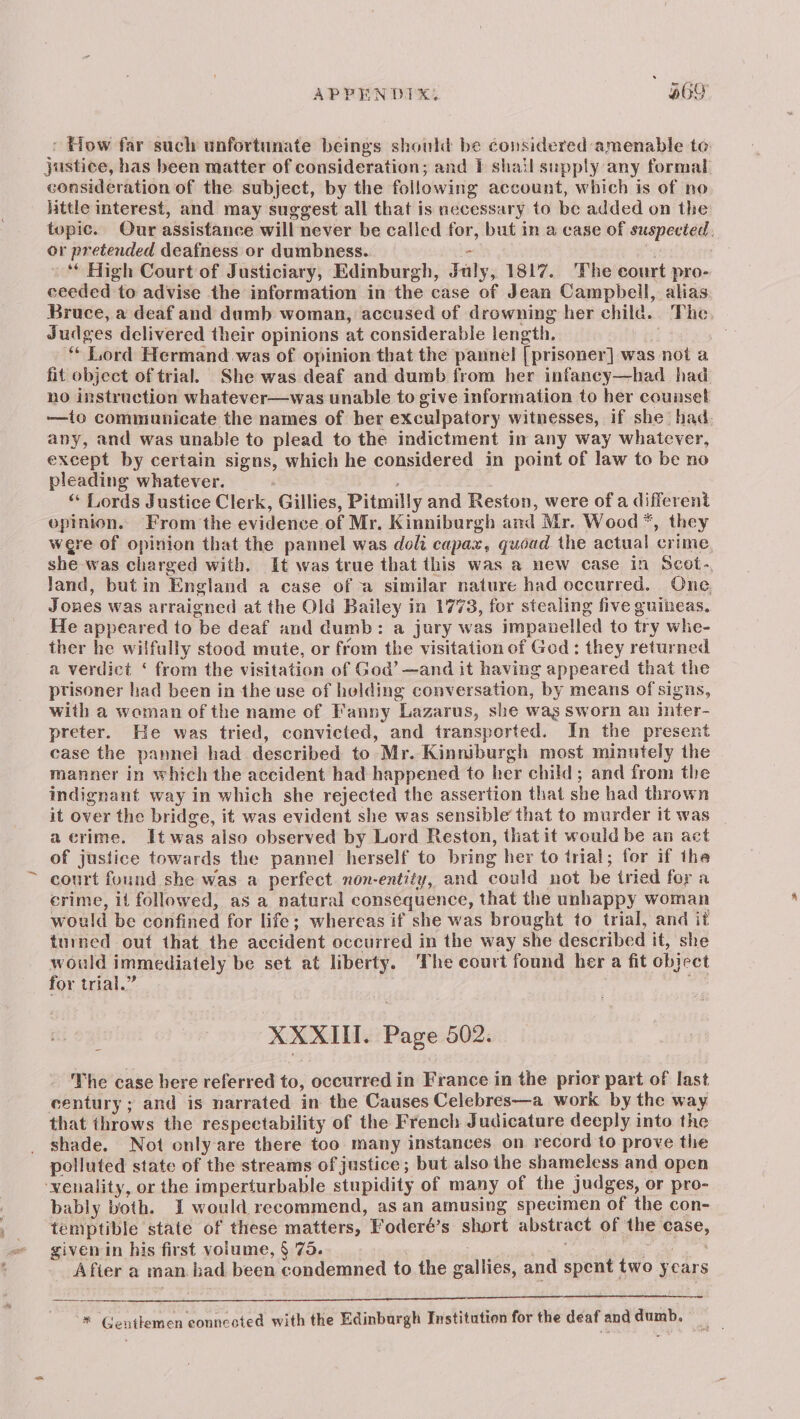 APPENDIX, abo > How far such unfortunate beings should be considered amenable te: justice, has been matter of consideration; and i shail supply any formal consideration of the subject, by the following account, which is of no little interest, and may suggest all that is necessary to be added on the topic. Our assistance will never be called for, but in a case of suspected, or pretended deafness or dumbness. - sg -“* High Court of Justiciary, Edinburgh, July, 1817. The court pro- ceeded to advise the information in the case of Jean Campbell, alias Bruce, a deaf and dumb woman, accused of drowning her child. The Judges delivered their opinions at considerable length. ; | ** Lord Hermand was of opinion that the pannel [prisoner] was not a fit object of trial. She was deaf and dumb from her infaney—had had no instruction whatever—was unable to give information to her counset -——to communicate the names of ber exculpatory witnesses, if she had. any, and was unable to plead to the indictment in any way whatever, except by certain signs, which he considered in point of law to be no pleading whatever. : : ‘“ Lords Justice Clerk, Gillies, Pitmilly and Reston, were of a different opinion. From the evidence of Mr. Kinniburgh and Mr. Wood *, they were of opinion that the pannel was doli capax, quoud the actual crime, she was charged with. It was true that this was a new case in Scot-, land, but in England a case of a similar nature had occurred. One, Jones was arraigned at the Old Bailey in 1773, for stealing five guineas, He appeared to be deaf and dumb: a jury was impanelled to try whe- ther he wilfully stood mute, or from the visitation of God: they returned a verdict ‘ from the visitation of God’ —and it having appeared that the ptisoner had been in the use of helding conversation, by means of signs, with a woman of the name of Fanny Lazarus, she wag Sworn an inter- preter. He was tried, convicted, and transported. In the present case the pannel had described to Mr. Kinniburgh most minutely the manner in which the accident had happened to her child; and from the indignant way in which she rejected the assertion that she had thrown it over the bridge, it was evident she was sensible that to murder it was a crime. It was also observed by Lord Reston, that it would be an act of justice towards the pannel herself to bring her to trial; for if the court found she was a perfect non-entity, and could not be tried for a crime, it followed, as a natural consequence, that the unhappy woman would be confined for life; whereas if she was brought to trial, and it turned out that the accident occurred in the way she described it, she Tere immediately be set at liberty. The court found her a fit object or trial.” Abbie XXXII. Page 502. The case here referred to, occurred in France in the prior part of last century; and is narrated in the Causes Celebres—a work by the way that throws the respectability of the French Judicature deeply into the shade. Not only are there too many instances on record to prove the polluted state of the streams of justice; but also the shameless and open ‘wenality, or the imperturbable stupidity of many of the judges, or pro- bably both. I would recommend, as an amusing specimen of the con- temptible state of these matters, Foderé’s short abstract of the case, given in his first volume, § 75. PN Nalaeriss, Bae Oat > le Afier a man. bad been condemned to the gallies, and spent two years a ence a ea TS ah TT aT nen EEN * Gentlemen eonncoted with the Edinburgh Institution for the deaf and dumb. | ie