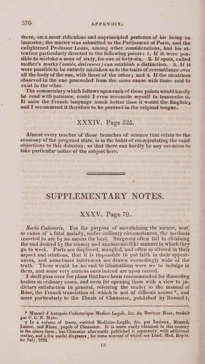 there, on a.most ridiculous and unprincipled pretence of bis being an impostor, the matter was submitted to the Parliament of Paris, and the enlightened Professor Louis, among other considerations, had his: at- tention particularly directed to the following points: 1. If it were pos- sible to mistake a man of sixty, for one of forty-six. 2. If spots, called: mother’s marks (enviés, destrances ) can establish a distinction. 3. If it were possible to be entirely mistaken as to thetraits of resemblance over all the.body of the one, with those of the other; and 4. Hf the cicatrices: observed in the one proceeded from the same cause with those: said to exist in the other. ‘The commentary which follows uponeach of these points would hardly be read with patience, could I even: reconcile myself to transcribe it. It suits the French language much: better than it would the English ; and I recommend it therefore to be perused in the original tongue. XXXIV. Page 525. Almost every teacher of those branches of science that relate to the economy of the pregnant state, is in the habit of recapitulating the valid objections to this delusion; so that there ean hardly be any occasion to take particular notice of the sabjeet here: SUPPLEMENTARY NOTES. XXXV.. Page 79. Sectto Cadaveris. For the purpose of ascertatning the nature, seat, or cause of a fatal malady, under ordinary circumstances, the methods resorted to are by no means the best. Surgeons often fail in obtaining the end desised by the clumsy and unanatomistlike manner in which they go to work. Parts are displaced, mangled, arid often so altered in their aspect and relations, that it is impossible to put faith in their'appear- ances, and sometimes inferences are drawn exceedingly wide of the truth. There would be no end to illustrations were we to indulge in them, and some very curious ones indeed are upon record. I shall pass over the plans thathave been, recommended for dissecting bodies in ordinary cases, and even for opening them with a view to ju- diciary satisfaction in general, referring the reader to the manual of Rose, the French translation of which is. not. of difficult access *, and more particularly to: the Vhesis of Chaussier, published by Renard f, x _ ® Manuel: d Autopsie Cadaverique. Medico-Legale, &c. du. Docteur Rose, traduit par C. C..N. Mare. j In a volume of tracts, entitled Medicine-Legale, &c. par Lecieux, Renard, Laisné, and Rieux, pupils of Chaussier. It is:more easily obtained in this: country in the above form ;. but Chaussier afterwards published it separately, with additional matter, and a few useful diagrams ; for. some account of which see Lond. Med. Repos. for July, 1824. ~ ren | 13