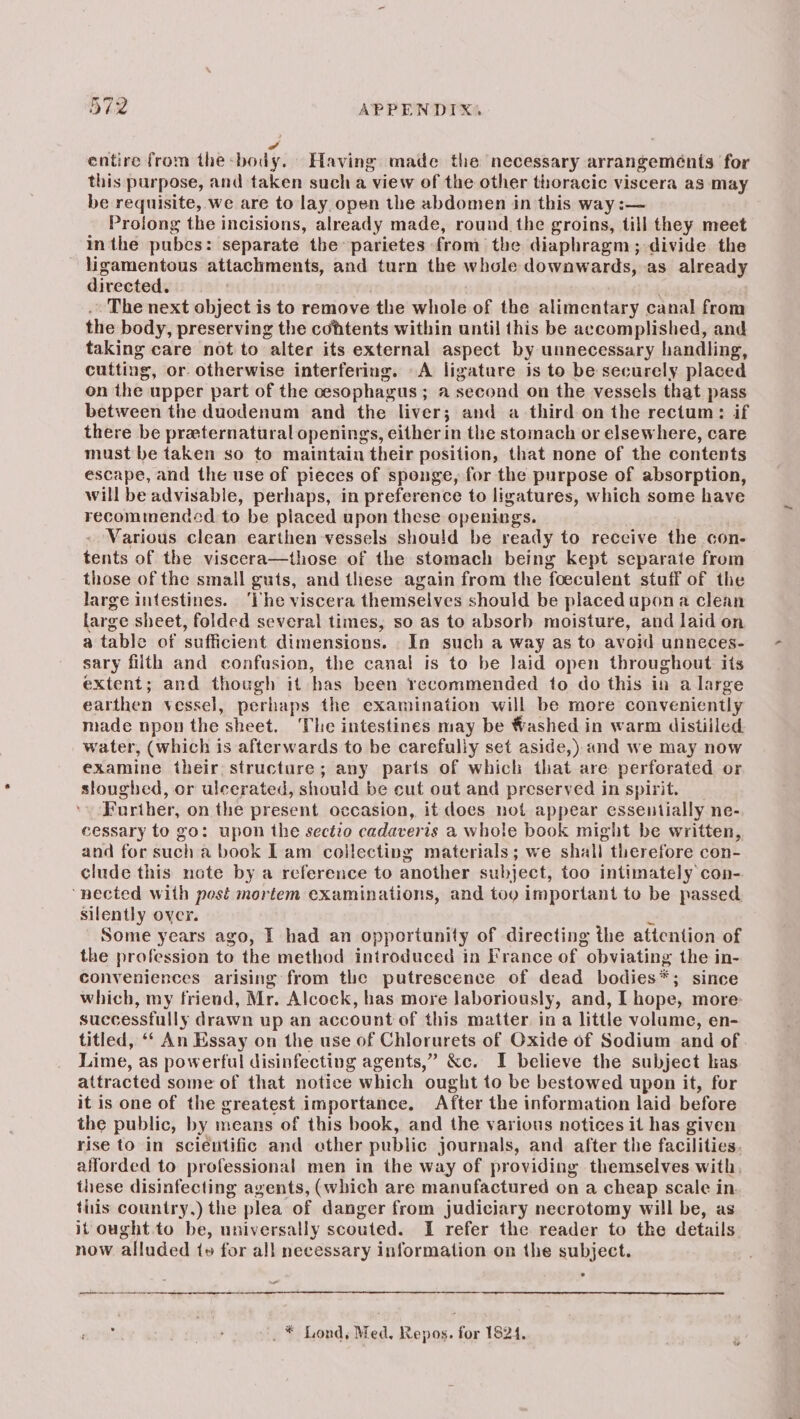 4 entire from the body. Having made the necessary arrangeménis for this purpose, and taken such a view of the other thoracic viscera as may be requisite, we are to lay open the abdomen in this way i— Proiong the incisions, already made, round the groins, till they meet in the pubes: separate the parietes from the diaphragm ; divide the ligamentous attachments, and turn the whole downwards, as already directed. The next object i is to remove the whole of the alimentary canal from the body, preserving the cohtents within until this be accomplished, and taking care not to alter its external aspect by unnecessary handling cutting, or. otherwise interfering. A ligature is to be securely placed on the upper part of the cesophagus ; a second on the vessels that pass between the duodenum and the liver; and a third on the rectum: if there be praternatural openings, either in the stomach or elsewhere, care must be taken so to maintain their position, that none of the contents escape, and the use of pieces of sponge, for the purpose of absorption, will be advisable, perhaps, in preference to ligatures, which some have recommended to be placed upon these openings. Various clean earthen vessels should be ready to reccive the con- tents of the viscera—those of the stomach being kept separate from those of the small guts, and these again from the foeculent stuff of the large intestines. ‘he viscera themselves should be placed upona clean large sheet, folded several times, so as to absorb moisture, and laid on a table of sufficient dimensions. In such a way as to avoid unneces- sary filth and confusion, the canal is to be laid open throughout its extent; and though it has been recommended to do this in a large earthen vessel, perhaps the examination will be more conveniently made npon the sheet. The intestines may be Washed in warm distilled. water, (which is afterwards to be carefully set aside,) and we may now examine their structure; any parts of which that are perforated or sloughed, or ulcerated, should be cut out and preserved in spirit. Further, on the present occasion, it does not appear essentially ne- cessary to go: upon the sectio cadaveris a whole book might be written, and for We a book Lam collecting materials; we shall. therefore con- clude this note by a reference to another subject, too intimately con- ‘pected with post mortem examinations, and tog important to be passed silently over. Some years ago, I had an opportunity of directing the attention of the profession to the method introduced in France of “obviating the in- conveniences arising from the putrescence of dead bodies *; ; since which, my friend, Mr. Alcock, has more laboriously, and, I hope, more: successfully drawn up an account of this matter, in a little volume, en- titled, ‘‘ An Essay on the use of Chlorurets of Oxide of Sodium and of Lime, as powerful disinfecting agents,” &amp;c. I believe the subject kas attracted some of that notice which ‘ought to be bestowed upon it, for it is one of the greatest importance. After the information laid before the public, by means of this book, and the various notices it has given rise to in scientific and ether public journals, and after the facilities. alforded to professional men in the way of providing themselves with, these disinfecting agents, (which are manufactured on a cheap scale in. tiiis country.) the plea of danger from judiciary necrotomy will be, as it ought. to be, universally scouted. I refer the reader to the details now alluded t» for all necessary information on the subject. . . * Lond, Med, Repos. for 1824.