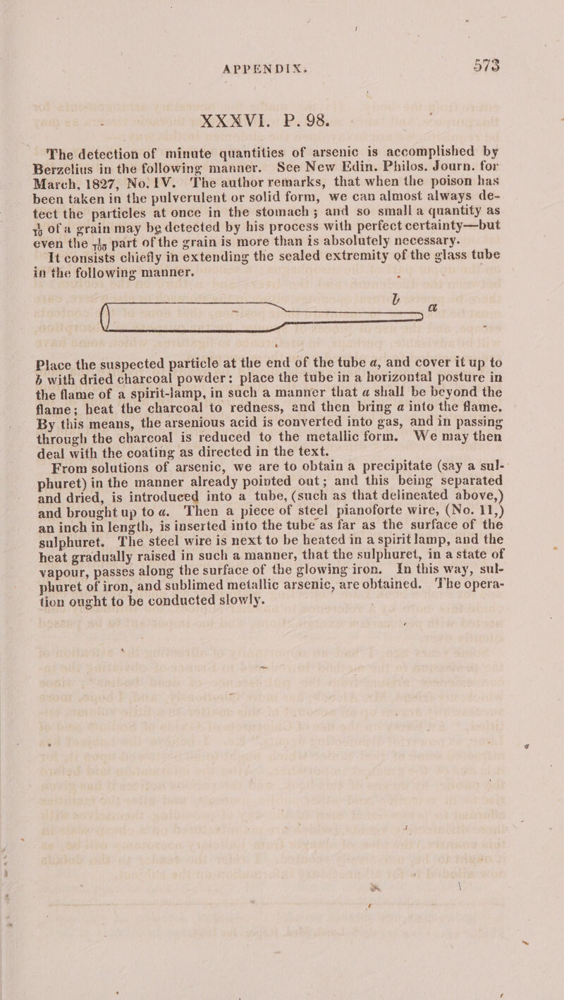 XXMVI.. P. 98. The detection of minute quantities of arsenic is accomplished by Berzclius in the following manner. See New Edin. Philos. Journ. for March, 1827, No. IV. The author remarks, that when the poison has been taken in the pulverulent or solid form, we can almost always de- tect the particles at once in the stomach; and so small a quantity as ti, of a grain may be detected by his process with perfect certainty—but even the 71, part of the grain is more than is absolutely necessary. It consists chiefly in extending the sealed extremity of the glass tube in the following manner. — Place the suspected particle at the end of the tube a, and cover it up to &amp; with dried charcoal powder: place the tube in a horizontal posture in the flame of a spirit-lamp, in such a manner that a shall be beyond the flame; heat the charcoal to redness, and then bring a into the flame. By this means, the arsenious acid is converted into gas, and in passing through the charcoal is reduced to the metallic form. We may then deal with the coating as directed in the text. From solutions of arsenic, we are to obtain a precipitate (say a sul-- phuret) in the manner already pointed out; and this being separated and dried, is introduced into a tube, (such as that delineated above,) and brought up toa. Then a piece of steel pianoforte wire, (No. 11,) an inch in length, is inserted into the tube as far as the surface of the sulphuret. The steel wire is next to be heated in a spirit lamp, and the heat gradually raised in such a manner, that the sulphuret, in a state of vapour, passes along the surface of the glowing iron. In this way, sul- phuret of iron, and sublimed metallic arsenic, are obtained. ‘The opera- tion ought to be conducted slowly.