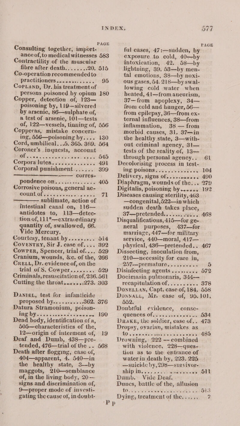 ‘ PAGE Consulting together, import- ance of,to medical witnesses 583 Contractility of the muscular fibre after death... .....20. 515 Co-operation recommended to practitioners ............. 95 Cop.anp, Dr. his treatment of persons poisoned by opium ]80Q Copper, detection of, 123— poisoning by, 119—silvered - by arsenic, 86—sulphate of, a test of arsenic, 101—tests of, 122—vessels, tinning of, 556 Copperas, mistake concern- ing, 556—poisoning by.... 130 Cord, umbilical. ..5. 365. 369. 564 Coroner’s .inguests, account Bicaas Gi ie leek eb er OKO Corpora lutea............0. 491 Corporal punishment....... 399 : -—— corres- . _ pondence on.............. 405 Corrosive poisons, general ac- Mount, Of ed caiviewssinsn tesa er FI sublimate, action of intestinal canal on, 116— antidotes to, 113—detec- ’ tion of, 111*—extraordinary quantity of, swallowed, 66. Vide Mercury. ~— : Courtesy, tenant by......... d14 Coventry, Sir J. case of.... 392 CowPer, Spencer, trial of.... 529 Cranium, wounds, &amp;c. of the, 266 Cre LL, Dr. evidence of, on the trial of S. Cowper........ 529 Criminals, resuscitation of, 236. 561 Cutting the throat.......273. 303 DANIEL, test for infanticide proposed by...........362. 376 Datura Stramonium, poison- IBS Del <4 (uvitemit sisvatden? 190 Dead body, identification of a, 505—characteristics of the, 12—origin of interment of, 19 Deaf and Dumb, 438—pre- . tended, 476—trial of the .. 568 Death after flogging, case of, 404—apparent, 4. 540—in the healthy state, 3—by maggots, 210—semblance of, in the living body, 20 -- signs and discrimination of, 9—proper modc of investi- gating the cause of, in donbt- PAGE ful cases, 47:—sudden, by exposure to cold, 40—by intoxication, 42. 58—by lightning, 39, 58—by men- tal emotions, 88—by noxi- ous gases, 54. 218—by swal- lowing cold water when heated, 41—from aneurism, 37—from apoplexy, 34— from ccld and hunger, 56— from epilepsy, 36—from ex- ternal influences, 38—from inflammation, 38 — from morbid. causes, 31. 37—in the healthy state, 3—with- out criminal agency, 31— tests of the reality of, 13— through personal agency.. 61 Decolorising process in test- ing POISONS. ........606. 104 Delivery, signs Of... ..c00008 490 Diaphragm, wounds of the... 279 Digitalis, poisoning by...... 192 Diseases causing sterility, 463 —congenital,522—in which sudden death takes place, _ 37—pretended....... «0... 468 Disqualificatious, 415—for ge- neral purposes, 437-~for marriage, 447—for military service, 440—moral, 417— physical, 436—pretended.. 467 Dissecting, inoculation from, 210—necessity for care in, 297—premature.,...ecee.. 98 Disinfecting agents ......... 572 Docimasia pulmonaris, 344-— recapitulation of...... ‘as. 378 DonELLAN, Capt. case of, 184, 558 DonwatL, Mr. case of, 95.10). 352. } Doubtful evidence, consc- QUENCES Of sie vie chiens o ald hes Drake, the soldier, case of. . Dropsy, ovarian, mistakes as 10 vew.ecsestns bones o@iey /485 Drowning, 222 —combined | with violence, 228—ques- tion as to the éntrance of waterin death by, 223. 225 —suicide by, 298—survivor- SHIP Iss .y 26 OK hing Dumb. Vide Deaf. Dunes, battle of the, allusion » Obs 7 O34 473 oll