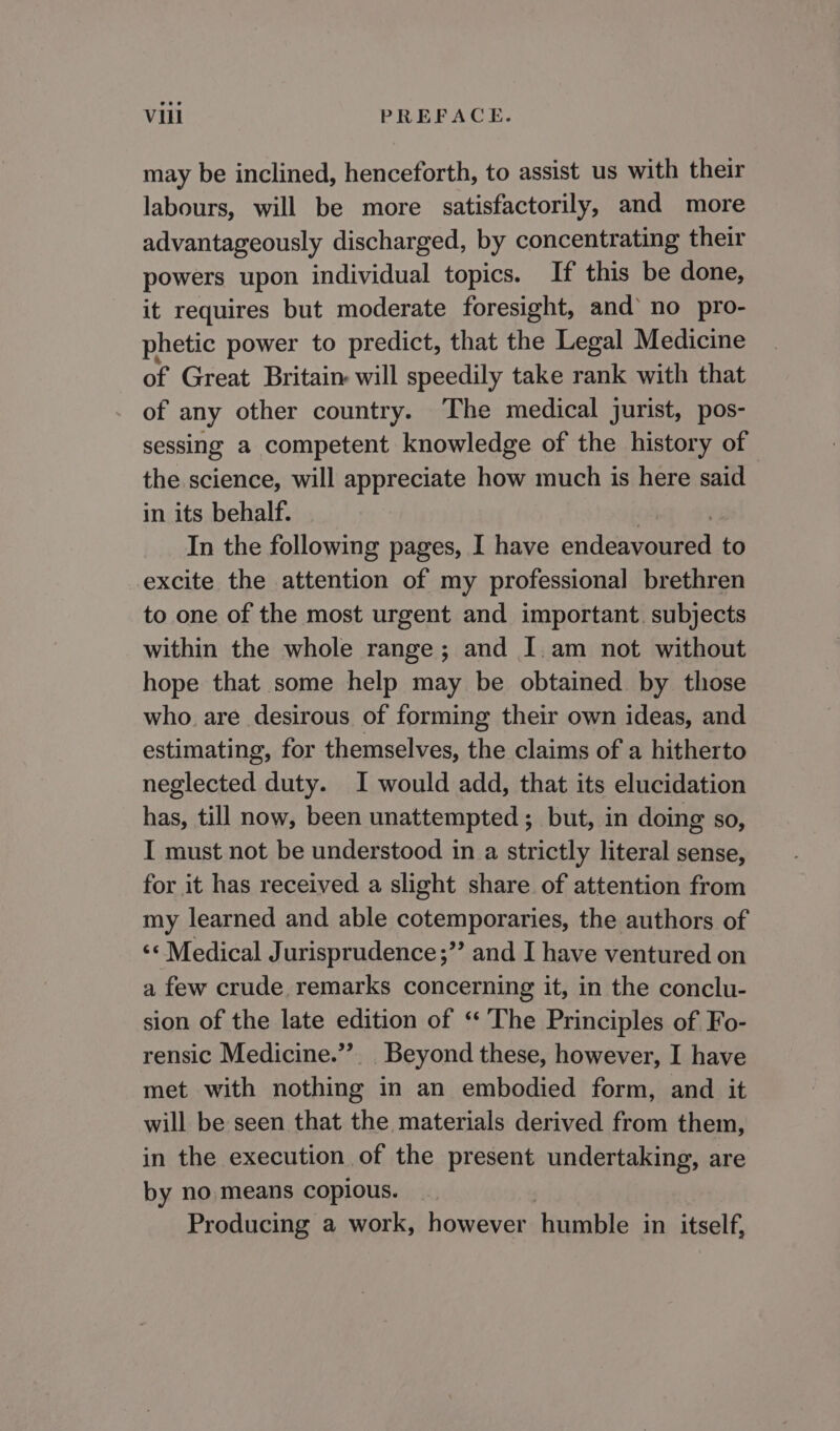 may be inclined, henceforth, to assist us with their labours, will be more satisfactorily, and more advantageously discharged, by concentrating their powers upon individual topics. If this be done, it requires but moderate foresight, and’ no pro- phetic power to predict, that the Legal Medicine of Great Britain will speedily take rank with that of any other country. The medical jurist, pos- sessing a competent knowledge of the history of the science, will appreciate how much is here said in its behalf. In the following pages, I have oh deanna to excite the attention of my professional brethren to one of the most urgent and important. subjects within the whole range; and I.am not without hope that some help may be obtained. by those who are desirous of forming their own ideas, and estimating, for themselves, the claims of a hitherto neglected duty. I would add, that its elucidation has, till now, been unattempted ; but, in doing so, I must not be understood in a strictly literal sense, for it has received a slight share of attention from my learned and able cotemporaries, the authors of ‘* Medical Jurisprudence;’’ and I have ventured on a few crude remarks concerning it, in the conclu- sion of the late edition of ‘The Principles of Fo- rensic Medicine.”’. Beyond these, however, I have met with nothing in an embodied form, and it will be seen that the materials derived from them, in the execution of the present undertaking, are by no, means copious. Producing a work, however humble in itself,