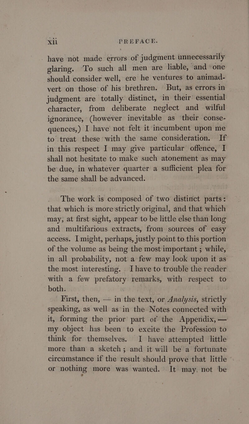 have not made errors of judgment unnecessarily glaring. ‘To such all men are liable, ‘and ‘one should consider well, ere he ventures to animad- vert on those of his brethren. — But, as errors in ~ judgment are totally. distinct, in their essential character, from deliberate neglect and wilful ignorance, (however inevitable as their conse- quences,) I have not felt it incumbent upon me to treat these with the same consideration. If in this respect I may give particular offence, I shall not hesitate to make such atonement as may be due, in whatever quarter a sufficient plea for the same shall be advanced. The work is composed. of two distinct parts: that which is more‘strictly original, and that which may, at first sight, appear to be little else than long and multifarious extracts, from sources of easy access. I might, perhaps, justly point to this portion of the volume as being the most important ; while, in all probability, not a few may look upon it as the most interesting. _ I have to trouble the reader - with a few prefatory remarks, with respect to both. First, then, — in the text, or Analysis, strictly speaking, as well as in the Notes connected with it, forming the prior part ot the Appendix, — my object has been to excite the Profession to think for themselves. I have attempted little more than a sketch; and it will be a fortunate circumstance if the result should prove that little or nothing more was wanted. It may. not ‘be