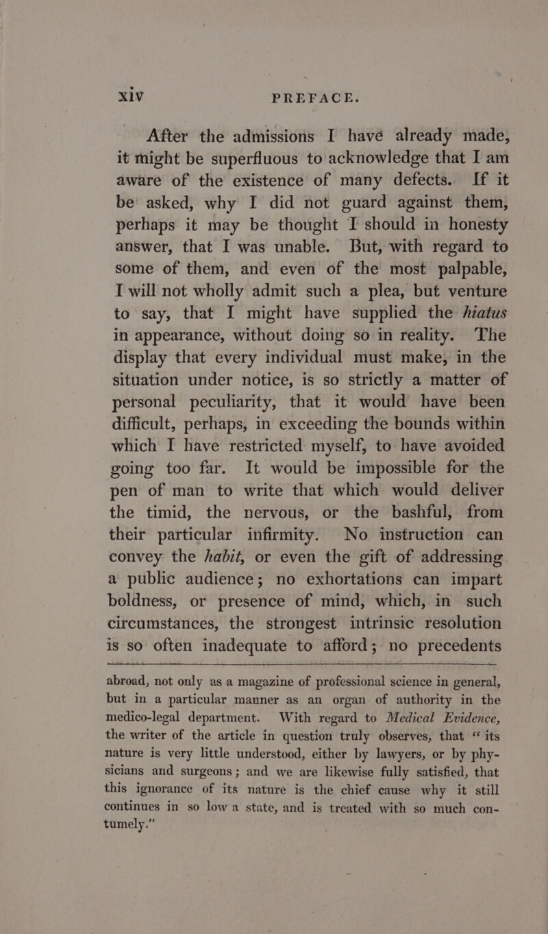 After the admissions I havé already made, it might be superfluous to acknowledge that I am aware of the existence of many defects. If it be’ asked, why I did not guard against them, perhaps it may be thought I should in honesty answer, that I was unable. But, with regard to some of them, and even of the most palpable, I will not wholly admit such a plea, but venture to say, that I might have supplied the hiatus in appearance, without doing so in reality. The display that every individual must make, in the situation under notice, is so strictly a matter of personal peculiarity, that it would have been difficult, perhaps, in exceeding the bounds within which I have restricted myself, to have avoided going too far. It would be impossible for the pen of man to write that which would deliver the timid, the nervous, or the bashful, from their particular infirmity. No instruction can convey the habit, or even the gift of addressing a public audience; no exhortations can impart boldness, or presence of mind, which, in such circumstances, the strongest intrinsic resolution is so often inadequate to afford; no precedents abroad, not only as a magazine of professional science in general, but in a particular manner as an organ of authority in the medico-legal department. With regard to Medical Evidence, the writer of the article in question truly observes, that “ its nature is very little understood, either by lawyers, or by phy- sicians and surgeons; and we are likewise fully satisfied, that this ignorance of its nature is the chief cause why it still continues in so low a state, and is treated with so much con- tumely.”