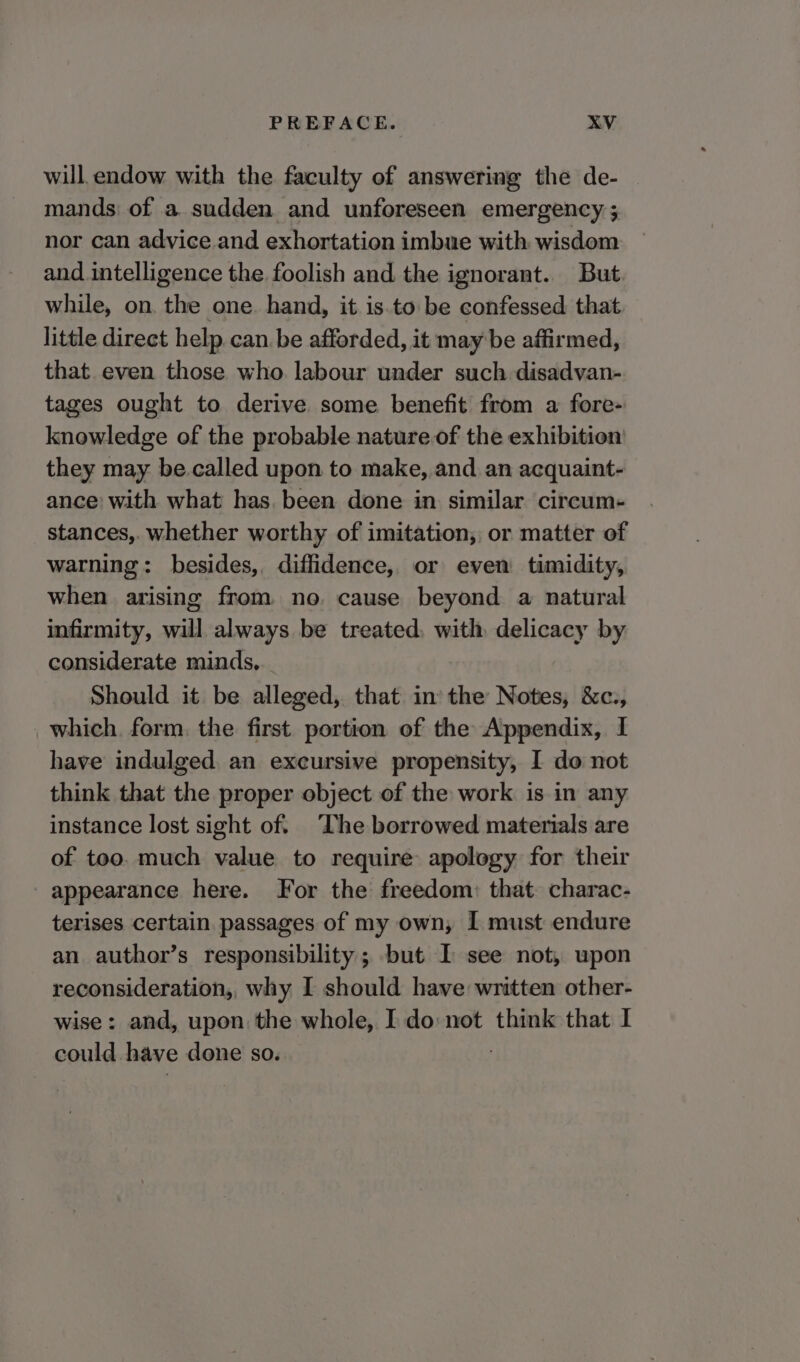 will endow with the faculty of answering the de- mands: of a. sudden and unforeseen emergency ; nor can advice.and exhortation imbue with wisdom and intelligence the foolish and the ignorant.. But. while, on. the one. hand, it is.to be confessed. that little direct help. can. be afforded, it may be affirmed, that even those who labour under such disadvan- tages ought to derive some benefit from a fore- knowledge of the probable nature of the exhibition they may be.called upon to make, and an acquaint- ance: with what has. been done in similar circum- stances, whether worthy of imitation, or matter of warning: besides, diffidence, or even timidity, when arising from no. cause beyond a natural infirmity, will always be treated, with delicacy by considerate minds... Should it be alleged, that in the Notes, &amp;c., which. form. the first portion of the Appendix, I have indulged an exeursive propensity, I do not think that the proper object of the work is in any instance lost sight of. The borrowed materials are of too. much value to require apology for their appearance here. For the freedom: that. charac- terises certain. passages of my own, I must endure an author’s responsibility; but I see not, upon reconsideration, why I should have written other- wise: and, upon the whole, I do not think that I could have done so.