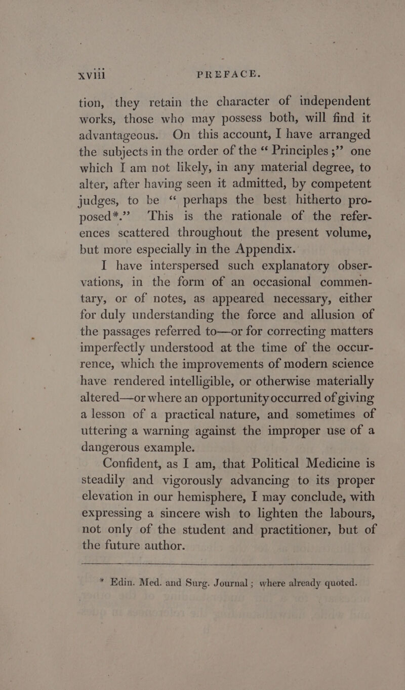 tion, they retain the character of independent works, those who may possess both, will find it advantageous. On this account, I have arranged the subjects in the order of the “ Principles ;”” one which I am not likely, in any material degree, to alter, after having seen it admitted, by competent judges, to be ‘ perhaps the best hitherto pro- posed*.” This is the rationale of the refer- ences scattered throughout the present volume, but more especially in the Appendix. I have interspersed such explanatory obser- vations, in the form of an occasional commen- tary, or of notes, as appeared necessary, either for duly understanding the force and allusion of the passages referred to—or for correcting matters imperfectly understood at the time of the occur- rence, which the improvements of modern science have rendered intelligible, or otherwise materially altered—or where an opportunity occurred of giving a lesson of a practical nature, and sometimes of uttering a warning against the improper use of a dangerous example. Confident, as I am, that Political Medicine is steadily and vigorously advancing to its proper elevation in our hemisphere, I may conclude, with expressing a sincere wish to lighten the labours, not only of the student and practitioner, but of the future author. * Edin. Med. and Surg. Journal ; where already quoted.