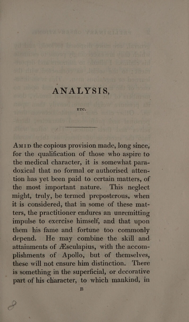 ANALYSIS, Amip the copious provision made, long since, for the qualification of those who aspire to the medical character, it is somewhat para- doxical that no formal or authorised atten- tion has yet been paid to certain matters, of the most important nature. This neglect might, truly, be termed preposterous, when it is considered, that in some of these mat- ters, the practitioner endures an unremitting impulse to exercise himself, and that upon them his fame and fortune too commonly depend. He may combine the skill and attainments of A‘sculapius, with the accom- plishments of Apollo, but of themselves, these will not ensure him distinction. ‘There is something in the superficial, or decorative part of his character, to which mankind, in