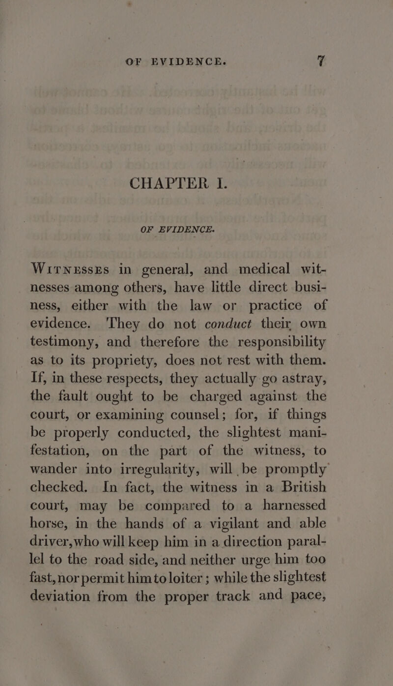 CHAPTER I. OF EVIDENCE. WirnessEs in general, and medical wit- nesses among others, have little direct busi- ness, either with the law or practice of evidence. ‘hey do not conduct their own testimony, and therefore the responsibility as to its propriety, does not rest with them. If, in these respects, they actually go astray, the fault ought to be charged against the court, or examining counsel; for, if things be properly conducted, the slightest mani- festation, on the part of the witness, to wander into irregularity, will be promptly checked. In fact, the witness in a British court, may be compared to a_ harnessed horse, im the hands of a vigilant and able driver,who will keep him in a direction paral- lel to the road side, and neither urge him too fast, nor permit him to loiter ; while the slightest deviation from the proper track and pace,