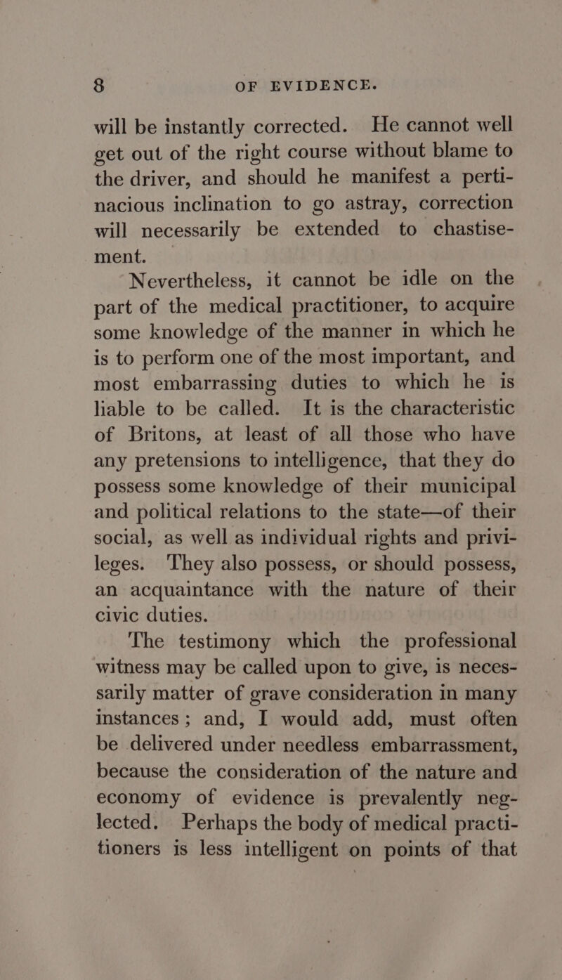 will be instantly corrected. He cannot well get out of the right course without blame to the driver, and should he manifest a perti- nacious inclination to go astray, correction will necessarily be extended to chastise- ment. — Nevertheless, it cannot be idle on the part of the medical practitioner, to acquire some knowledge of the manner in which he is to perform one of the most important, and most embarrassing duties to which he is liable to be called. It is the characteristic of Britons, at least of all those who have any pretensions to intelligence, that they do possess some knowledge of their municipal and political relations to the state—of their social, as well as individual rights and privi- leges. They also possess, or should possess, an acquaintance with the nature of their civic duties. The testimony which the professional witness may be called upon to give, is neces- sarily matter of grave consideration in many instances; and, I would add, must often be delivered under needless embarrassment, because the consideration of the nature and economy of evidence is prevalently neg- lected. Perhaps the body of medical practi- tioners is less intelligent on points of that