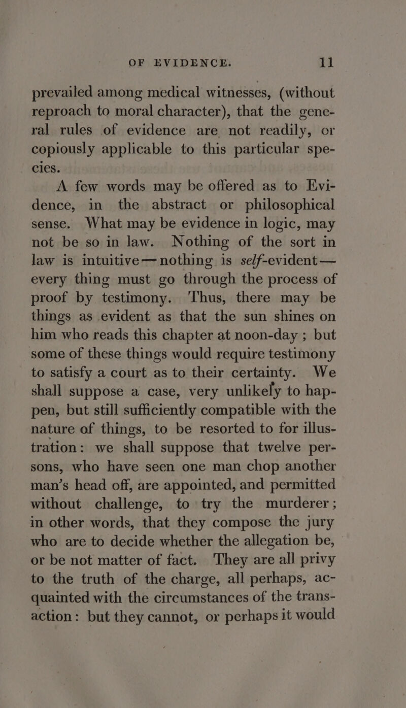 prevailed among medical witnesses, (without reproach to moral character), that the gene- ral rules of evidence are not readily, or copiously applicable to this particular spe- cles. A few words may be offered as to Evi- dence, in the abstract or philosophical sense. What may be evidence in logic, may not be so in law. Nothing of the sort in law is intuitive—nothing is self-evident — every thing must go through the process of proof by testimony. ‘Thus, there may be things as evident as that the sun shines on him who reads this chapter at noon-day ; but some of these things would require testimony to satisfy a court as to their certainty. We shall suppose a case, very unlikely to hap- pen, but still sufficiently compatible with the nature of things, to be resorted to for illus- tration: we shall suppose that twelve per- sons, who have seen one man chop another man’s head off, are appointed, and permitted without challenge, to try the murderer ; in other words, that they compose the jury who are to decide whether the allegation be, or be not matter of fact. They are all privy to the truth of the charge, all perhaps, ac- quainted with the circumstances of the trans- action: but they cannot, or perhaps it would