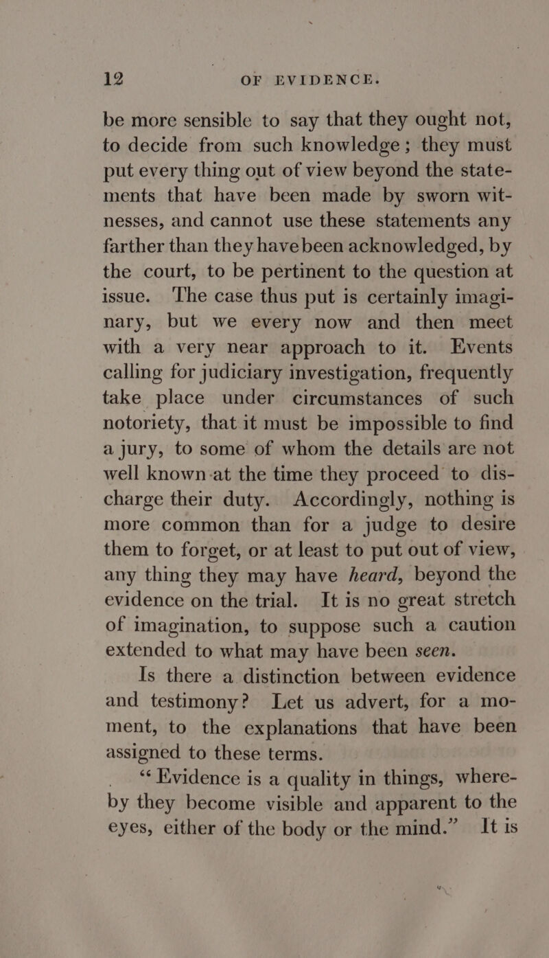 be more sensible to say that they ought not, to decide from such knowledge; they must put every thing out of view beyond the state- ments that have been made by sworn wit- nesses, and cannot use these statements any farther than they have been acknowledged, by the court, to be pertinent to the question at issue. ‘lhe case thus put is certainly imagi- nary, but we every now and then meet with a very near approach to it. Events calling for judiciary investigation, frequently take place under circumstances of such notoriety, that it must be impossible to find a jury, to some of whom the details are not well known:at the time they proceed to dis- charge their duty. Accordingly, nothing is more common than for a judge to desire them to forget, or at least to put out of view, any thing they may have heard, beyond the evidence on the trial. It is no great stretch of imagination, to suppose such a caution extended to what may have been seen. Is there a distinction between evidence and testimony? Let us advert, for a mo- ment, to the explanations that have been assigned to these terms. _ Evidence is a quality in things, where- by they become visible and apparent to the eyes, either of the body or the mind.” It is